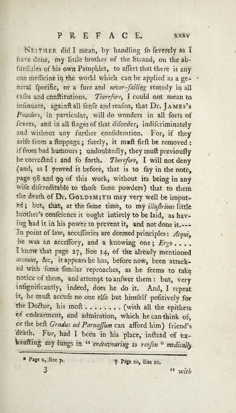 Neither did I mean, by handling fo feverely as I have done, my little brother of the Strand, on the ab~ furdities of his own Pamphlet, to affert that there is any one medicine in the world which can be applied as a ge« ' neral fpecific, or a fore and never -failing remedy in all cafes and conftitutions. Therefore, I could not mean to infinuate, againftall fenfe and reafon, that Dr. James’s Powders, in particular, will do wonders in all forts of fevers, and in all fiagesof that diforder, indifcriminately and without any further confideration. For, if they arife from a ftoppage. • forely, it rmaft firft be removed : if from bad humours; undoubtedly, they muft previoufly be corre&ed : and fo forth. Therefore, I will not deny (and, as I proved it before, that is to fay in the note^ page 98 and 99 of this work, without its being in any iXdfe difcreditable to thofe fame powders) that to them the death of Dr, Goldsmith may very well be imput¬ ed ; but, that, at the fame time, to my illufrious little brother s confcience it ought intirely to be laid, as hav¬ ing had it in his power to prevent it, and not done it.-— in point of law* acceffories are deemed principles: Atqui9 he was an aeceflbry, and a knowing one; Ergo .... I know that page 27, line 14, of the already mentioned account? &c, it appears he has, before now, been attack¬ ed with fome fimilar reproaches, as he feems to take notice of them, and attempt to anfwer them : but, very infignificantly, indeed, does he do it. And, I repeat it, he muft accufe no one elfe but himfelf pofitively for the Doftor, his moft ........ (with all the epithets of endearment, and admiration, which he can think of„ or the beft Gradus ad Parnaffum can afford him) friend’s death. For, had I been in his place, infte&d of ex- ha lifting my lungs in u endeavouring to reafon * medically-