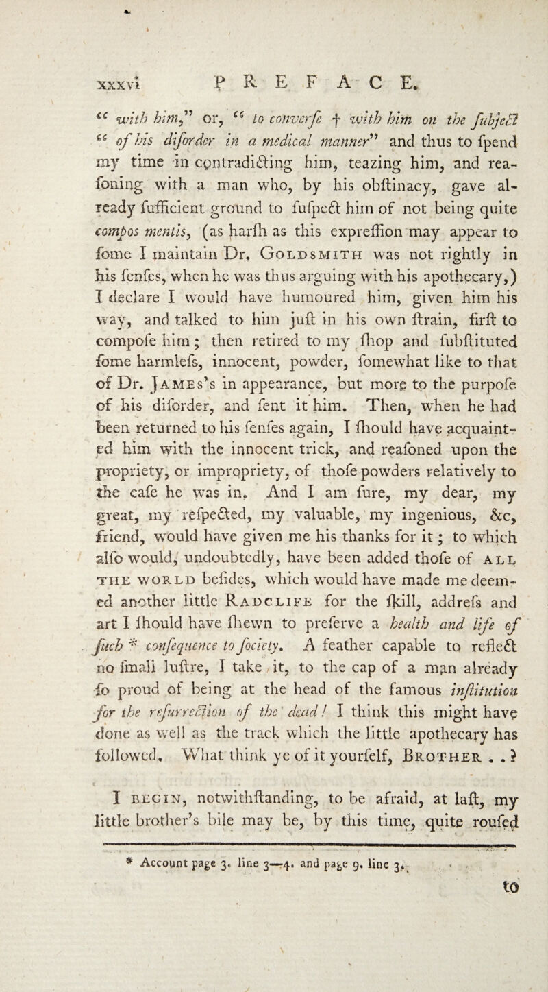 <c with him” or, cc to converfe f with him on the fukjeEl of his diforder in a medical manner” and thus to fpend my time in cpntradifting him, teazing him, and rea- foning with a man who, by his obftinacy, gave al¬ ready fufficient ground to fufpeft him of not being quite compos mentis, (as harfh as this expreffion may appear to fome I maintain Dr, Goldsmith was not rightly in his fenfes, when he was thus arguing with his apothecary,) I declare I would have humoured him, given him his way, and talked to him juft in his own ftrain, firft to compofe him; then retired to my (hop and fubftituted fbme harmlefs, innocent, powder, fomewhat like to that of Dr. James’s in appearance, but more to the purpofe of his diforder, and fent it him. Then, when he had been returned to his fenfes again, I fliould have acquaint¬ ed him with the innocent trick, and reafoned upon the propriety, or impropriety, of thofe powders relatively to the cafe he was in. And I am lure, my dear, my great, my refpe&ed, my valuable, my ingenious, &c, friend, would have given me his thanks for it; to which alfo would, undoubtedly, have been added thofe of all the world befides, which would have made me deem¬ ed another little Radclife for the fjdll, addrefs and art I fhould have fhewn to prelerve a health and life of [mb * confequence to fociety. A feather capable to reflect no fmali luftre, 1 take , it, to the cap of a man already fo proud of being at the head of the famous infitution for the refur region of the dead l I think this might have done as well as the track which the little apothecary has followed. What think ye of it yourfelf. Brother . . ? I begin, notwithstanding, to be afraid, at laft, my little brother’s bile may be, by this time, quite roufed * Account page 3* line 3—4. and page 9. line 3,