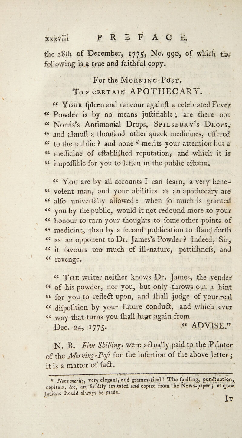 I xxxvlii P R E F A C E„ the 28th of December 1775, No. 990, of which the following is a true and faithful copy. For the Morning-Post. To a certain APOTHECARY. iC Your fpleenand rancour againft a celebrated Fever ic Powder is by no means juftifiable; are there not Norris’s Antimonial Drops, Spilsbury’s Drops, and almoft a thoufand other quack medicines, offered to the public ? and none * merits your attention but a medicine of eflablifhed reputation, and which it is1 impoffible for you to leffen in the public efteera. (C You are by all accounts I can learn, a very bene- <e volent man, and your abilities as an apothecary are' g€ alfo univerfally allowed : when fo much is granted you by the public, would it not redound more to your €C honour to turn your thoughts to fome other points of medicine, than by a fecond publication to ftand forth as an opponent to Dr. James’s Powder ? Indeed, Sir, it favours too much of ill-nature, pettifhnefs, and C€ revenge. The writer neither knows Dr. James, the vender €C of his powder, nor you, but only throws out a hint for you to refleft upon, and fhall judge of your real Ci difpofition by your future condufl, and which ever « way that turns you fhall hegr again from / Dec. 24, 1775- “ ADVISE.” N. B. Five Shillings were aftually paid to the Printer of the Morning-Pojl for the infertion of the above fetter; it is a matter of fa£t. -! ! u |_j_ j mu m ri ~ .1-ir ■— — ji> 111 j I mm* *v . JZ r 4 ¥ * r»» * None merits, very elegant, and grammatical! The fpelling, pun&uation, capital?, &c, are llri&ly imitated and copied from the News-paper $ ss oao~ Rations fhould always be made. It