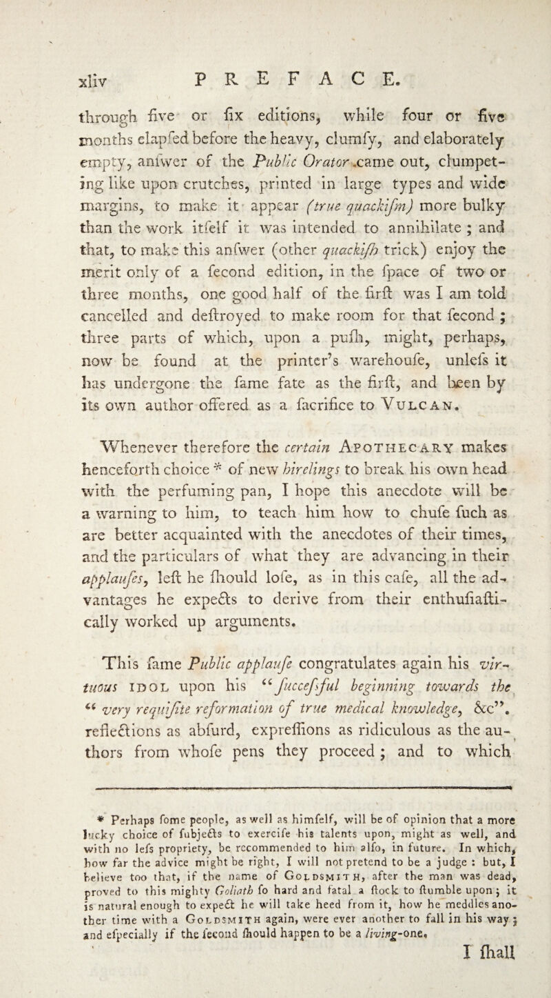 through five or fix editions, while four or five months elapfed before the heavy, clumfy, and elaborately empty, anfwer of the Public Orator .came out, compet¬ ing like upon crutches, printed in large types and wide margins, to make it appear (true quackifm) more bulky than the work itfelf it was intended to annihilate ; and that, to make this anfwer (other quacki/h trick) enjoy the merit only of a fecond edition, in the fpace of two or three months, one good half of the firft was I am told cancelled and deftroyed to make room for that fecond ; three parts of which, upon a pufli, might, perhaps, now be found at the printer’s warehoufe, unlels it lias undergone the fame fate as the firft, and been by its own author offered as a facrifice to Vulcan, Whenever therefore the certain Apothecary makes henceforth choice * of new hirelings to break his own head with the perfuming pan, I hope this anecdote will be a warning to him, to teach him how to chufe fuch as are better acquainted with the anecdotes of their times, and the particulars of what they are advancing in their applaufes, left he fliould lofe, as in this cafe, all the ad¬ vantages he expefts to derive from their enthufiafti- cally worked up arguments. This fame Public applaufe congratulates again his vir¬ tuous idol upon his “fuccefsful beginning towards the 6( very requijite reformation of true medical knowledge, &c”. reflections as abfurd, expreffions as ridiculous as the au¬ thors from whofe pens they proceed ; and to which * Perhaps fome people, as well as himfelf, will be of opinion that a more lucky choice of fubje£ts to exercife his talents upon, might as well, and with no lefs propriety, be recommended to him alfo, in future. In which, bow far the advice might be right, I will not pretend to be a judge : but, I believe too that, if the name of Goldsmith, after the man was dead, proved to this mighty Goliath fo hard and fatal a (lock to {tumble upon j it is natural enough to expe£fc he will take heed from it, how he meddles ano¬ ther time with a Goldsmith again, were ever another to fall in his way 5 and efpecialiv if the fecond ihould happen to be a living-one. I fhall