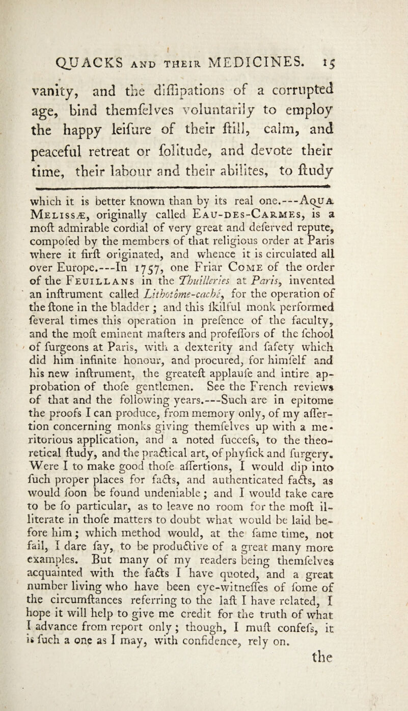 •* vanity, and the diffipations of a corrupted age, bind themfelves voluntarily to employ the happy leifure of their ftili, calm, and peaceful retreat or folitude, and devote their time, their labour and their abilites, to ftudy - - ■ .. - which it is better known than by its real one,—Aqua Melissa:, originally called Eau-des-Carmes, is a in oft admirable cordial of very great and deferved repute, compofed by the members of that religious order at Paris where it firft originated, and whence it is circulated all over Europe.—In 1757, one Friar Come of the order of the Feuill ans in the Thuilleries at Paris, invented an inftrument called Lithoiome-cache, for the operation of the ftone in the bladder ; and this ikilful monk performed feveral times this operation in prefence of the faculty, and the moft eminent matters and profelTors of the fchooi ' of furgeons at Paris, with a dexterity and fafety which did him infinite honour, and procured, for himfelf and his new inftrument, the greateft applaufe and intire ap¬ probation of thofe gentlemen. See the French reviews of that and the following years.—Such are in epitome the proofs I can produce, from memory only, of my after- lion concerning monks giving themfelves up with a me * ritorious application, and a noted fuccefs, to the theo¬ retical ftudy, and the praffical art, of phylick and furgery. Were I to make good thofe aftertions, I would dip into fuch proper places for fafts, and authenticated faffs, as would foon be found undeniable ; and I would take care to be fo particular, as to leave no room for the moft il¬ literate in thofe matters to doubt what would be laid be¬ fore him; which method would, at the fame time, not fail, I dare fay, to be produffive of a great many more examples. But many of my readers being themfelves acquainted with the faffs I have quoted, and a great number living who have been eye-witneffes of fome of the circumftances referring to the laft I have related, I hope it will help to give me credit for the truth of what l advance from report only ; though, I mutt confefs, it is fuch a one as I may, with confidence,, rely on. the