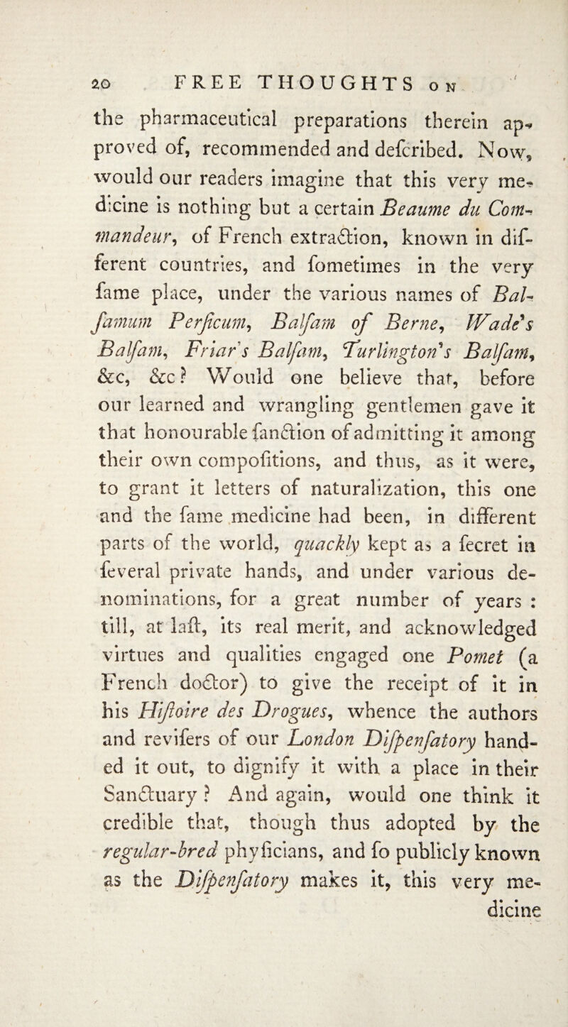 . i the pharmaceutical preparations therein ap- proved of, recommended and defcribed. Now, would our readers imagine that this very me? d;cine is nothing but a certain Beaume du Com- mandeur, of French extradtion, known in dif¬ ferent countries, and fometimes in the very fame place, under the various names of Bal- Jamum Perficum, Balfam of Berne, Wade's Balfam, Friar's Balfam, 'Turlington's Balfam, &c, &c ? Would one believe that, before our learned and wrangling gentlemen gave it that honourable fandtion of admitting it among their own compofitions, and thus, as it were, to grant it letters of naturalization, this one and the fame medicine had been, in different parts of the world, quackly kept as a fecret in feveral private hands, and under various de¬ nominations, for a great number of years : till, at laft, its real merit, and acknowledged virtues and qualities engaged one Pomet (a French dodtor) to give the receipt of it in his PJiftoire des Drogues, whence the authors and revifers of our London Difpenfatory hand¬ ed it out, to dignify it with a place in their Sandtuary ? And again, would one think it credible that, though thus adopted by the regular-bred phyiicians, and fo publicly known as the Difpenfatory makes it, this very me¬ dicine