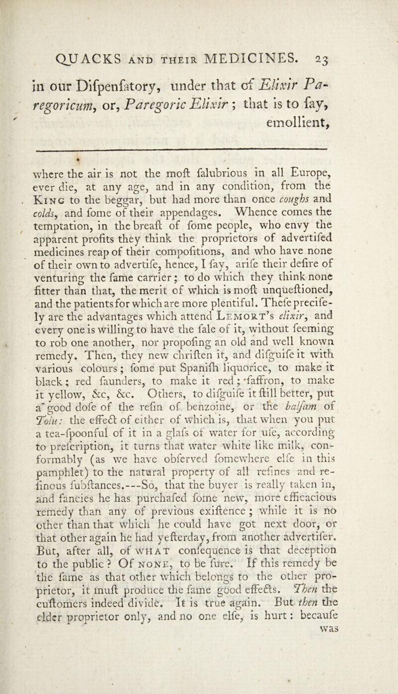 in our Difpenfatory, under that of Elixir Pa- regoricum, or, Paregoric Elixir; that is to fay, emollient, where the air is not the moft falubrious in all Europe, ever die, at any age, and in any condition, from the King to the beggar, but had more than once coughs and colds, and fome of their appendages. Whence comes the temptation, in the breaft of fome people, who envy the apparent profits they think the proprietors of advertiled medicines reap of their compofitions, and who have none of their own to advertife, hence, I fay, arife their defire of venturing the fame carrier; to do which they think none fitter than that, the merit of which is moft unqueftioned, and the patients for which are more plentiful. Thefeprecife- iy are the advantages which attend Lemort’s elixir, and every one is willing to have the iale of it, without feeming to rob one another, nor propoiing an old and well known remedy. Then, they new chriften it, and difguife it with various colours; fome put Spanifh liquorice, to make it black; red faunders, to make it red; Taffron, to make it yellow, &c, &c. Others, to difguife it ftill better, put a good dofe of the refin of. benzoine, or the half am of Tolu: the effedt of either of which is, that when you put a tea-fpoonful of it in a glafs of water for ufe, according to prefcription, it turns that water white like milk, con¬ formably (as we have obferved fomewhere elie in this pamphlet) to the natural property of all refines and re- iinous fobftances.-—-So, that the buyer is really taken in, and fancies he has purchafed fome new7, more efficacious remedy than any of previous exiftence ; while it is no other than that which lie could have got next door, or that other again he had yefterday, from another advertiler. But, after all, of what confequence is that deception to the public ? Of none, to be fore. If this remedy be the fame as that other which belongs to the other pro¬ prietor, it muft produce the fame good effefts. Then the cuftomers indeed divide. It is true again. But then the elder proprietor only, and no one elfe, is hurt: becaufe was