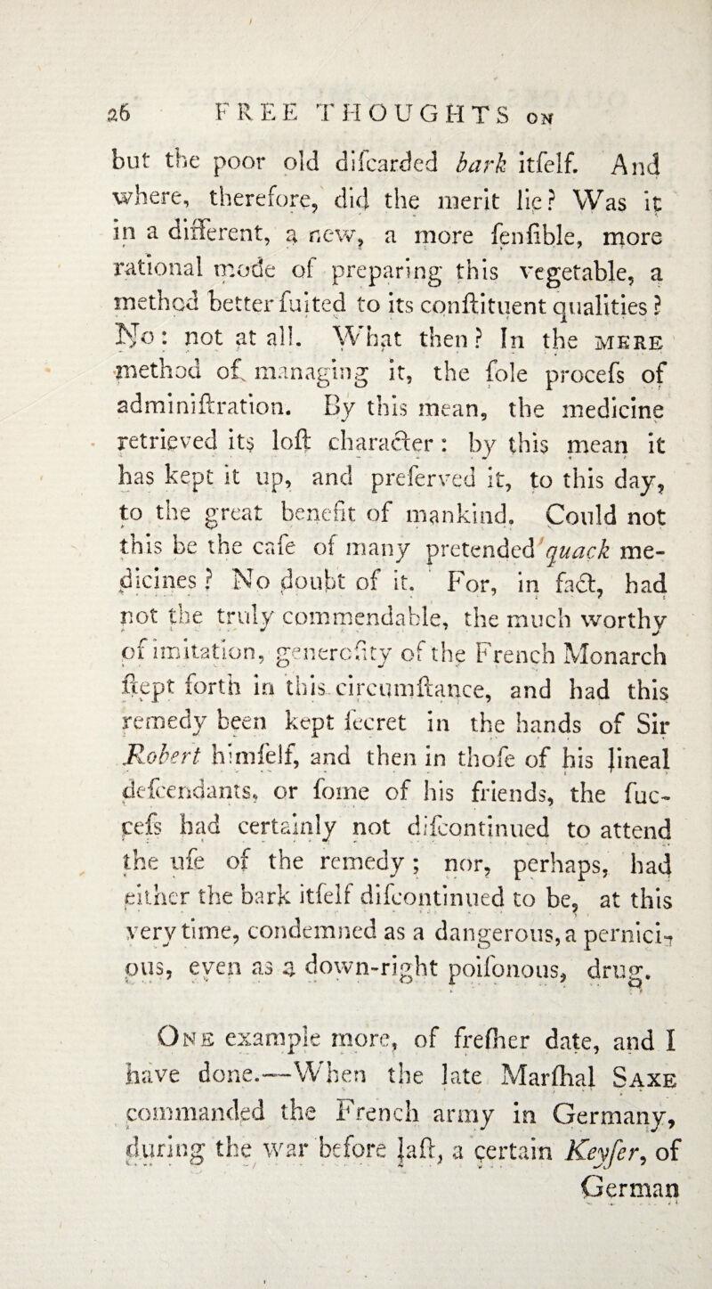 / a6 FREE THOUGHTS on but the poor old dilcarded bark itfelf. And where, therefore, did the merit lie ? Was it * * ■' ‘ «, ' ' * <, in a different, a new, a more fennble, more rational mode ol preparing this vegetable, a method better fuited to its conftituent qualities ? • not at ail. What then? In the mere •method ol managing it, the foie procefs of adminiftration. By this mean, the medicine retrieved its loft character: by this mean it has kept it up, and preferred it, to this day, to the great benefit of mankind. Could not this be the cafe of many pretended quack me¬ dicines ? No doubt of it. For, in fact, had not the truly commendable, the much worthy of imitation, generality of the French Monarch fcept forth in this circumftance, and had this remedy been kept fecret in the hands of Sir Robert himfelf, and then in thofe of his Jineal defendants, or fome of his friends, the fuc- cefs bad certainly not difcontinued to attend the nfe of the remedy; nor, perhaps, had either the bark itfelf difcontinued to be, at this very time, condemned as a dangerous, a pernici-? pus, even as z down-right poifonous, drug. One example more, of frefher date, and I have done.—When the late Marfhal Saxe commanded the French army in Germany, during the war before Jaft, a certain Keyfer, of German