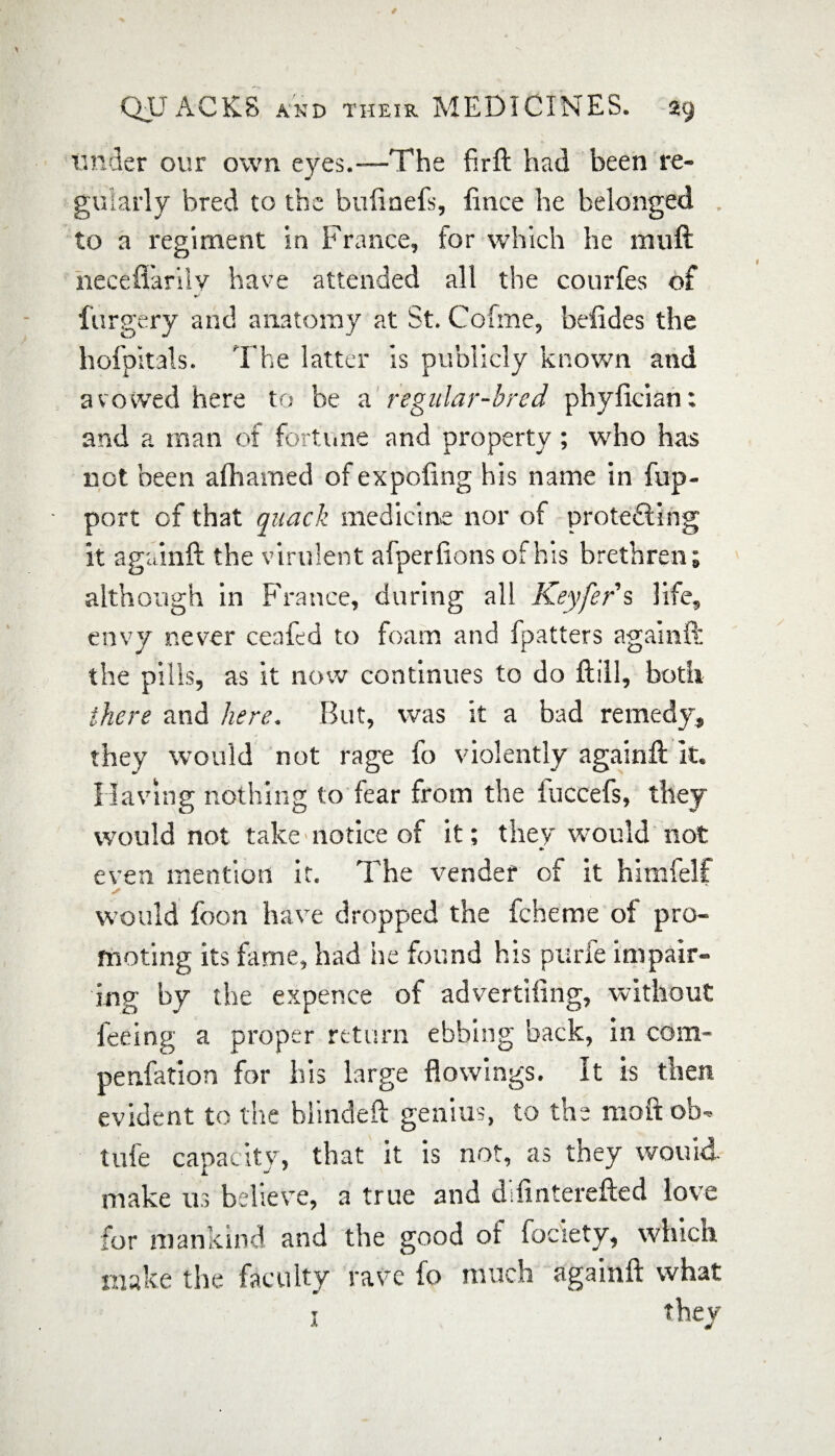 tinder our own eyes.-—The firft had been re¬ gularly bred to the buiinefs, fince he belonged to a regiment in France, for which he rauft necefl'arilv have attended all the courfes of furgery and anatomy at St. Cofme, befides the hofpitals. The latter is publicly known and avowed here to be a regular-bred phyfician: and a man of fortune and property; who has not been afliamed of expofing his name in fup- port cf that quack medicine nor of pro tedding it againft the virulent alpertions of his brethren; although in France, during all Keyfer s life, envy never ceafed to foam and (patters againft the pills, as it now continues to do ftill, both there and here. But, was it a bad remedy, they would not rage fo violently againft it. Having nothing to fear from the fuccefs, they would not take notice of it; they would not even mention it. The vender of it himfelf would foon have dropped the fcheme of pro¬ moting its fame, had he found his purfe impair¬ ing by the expence of advertiiing, without feeing a proper return ebbing back, in com- penfation for his large flowings. It is then evident to the blinded: genius, to the moft ob- tufe capacity, that it is not, as they wouid- make us believe, a true and difiriterefted love for mankind and the good ot fociety, which make the faculty rave fo much againft what they