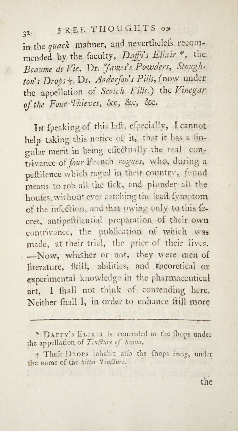 in the quad mahner, and neverthelefs. recom¬ mended by the faculty, Dajjy s Elixir , n.c. Beaume de Vie, Dr. James's Powders, Stough¬ ton's Drops t, Dr. Anderfons Pills, (now under the appellation oi Scotch I ills,) the Vmegai oj the FourShievcs, occ, ecc. In {peaking of this laid, especially, I cannot help taking this notice of it, that it has a {an¬ gular merit in being efiefimlly the real con¬ trivance of four French rogues, who, during a peftilence which raged in their country, found means to rob all the lick, and plunder all the houfes without ever catching tht leaft iy mptom of the infection, and that owing only to this Se¬ cret, antipeftil.en.tial preparation of their own contrivance, the publication oj which was made, at. their trial, the price ol their lives. __Now, whether or not, they were men of literature, {kill, abilities, and theoretical or experimental knowledge in the pharmaceutical art, 1 (hall not think of contending here. Neither (hall 1, in order to enhance ftill more * Daffy’s Elixir Ls concealed in the fa ops tinder the appellation of TinBure of Senna. f Thefe Drops inhabit alfo the (hops incog, under the name of the bitter Tincture.