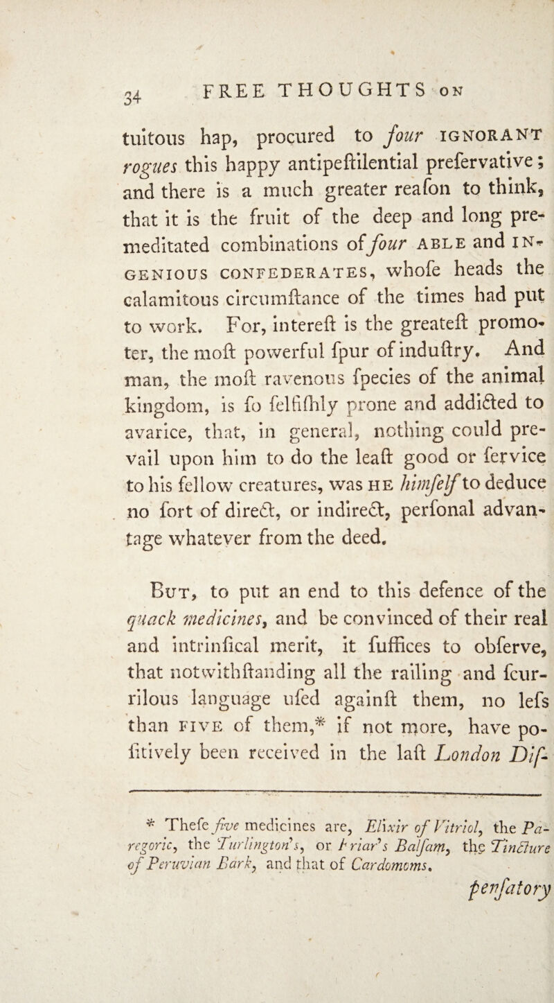 tuitous hap, procured to four ignorant rogues this happy antipeftilential prefervative; and there is a much greater reafon to think, that it is the fruit of the deep and long pre¬ meditated combinations offour able and in¬ genious confederates, whofe heads the calamitous circumftance of the times had put to work. For, intereft is the greateft promo¬ ter, the raoft powerful fpur of induftry. And man, the moft ravenous xpecies of the animal kingdom, is fo felfifhly prone and addicted to avarice, that, in general, nothing could pre¬ vail upon him to do the leaft good or fervice to his fellow creatures, was he himfelf to deduce no fort of direct, or indirect, perfonal advan¬ tage whatever from the deed. But, to put an end to this defence of the quack medicines, and be convinced of their real and intrinfical merit, it fuffices to obferve, that notwithftanding all the railing and fcur- rilous language ufed againft them, no lefs than five of them,* if not more, have po- iitively been received in the la ft London Dif- '* Thzkfive medicines are, Elixir of Vitriol, the Pa¬ regoric, the Turlington's, or t riar's Balfam, thg TinQure of Peruvian Bark, and that of Cardamoms.