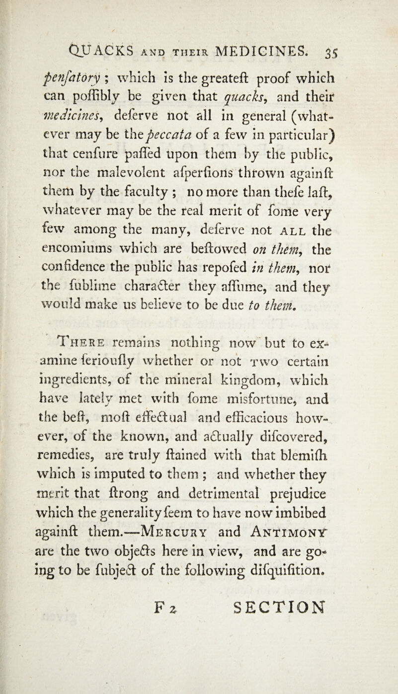 penfatory ; which is the greateft proof which can poffibly be given that quacks, and their medicines, deferve not all in general (what¬ ever may be the peccata of a few in particular) that cenfure pafled upon them by the public, nor the malevolent afperfions thrown again ft them by the faculty ; no more than thefe laft, whatever may be the real merit of fome very tew among the many, deferve not all the encomiums which are bellowed on them, the confidence the public has repofed in them, nor the fublime character they a flu me, and they would make us believe to be due to them. There remains nothing now but to ex¬ amine ferioufly whether or not two certain ingredients, of the mineral kingdom, which have lately met with fome misfortune, and / the be ft, rnoft effectual and efficacious how¬ ever, of the known, and actually difcovered, remedies, are truly ftained with that blemifli which is imputed to them ; and whether they merit that ftrong and detrimental prejudice which the generality feem to have now imbibed againft them.—Mercury and Antimony are the two objects here in view, and are go* ing to be fubjeT of the following difquifition. F 2 SECTION