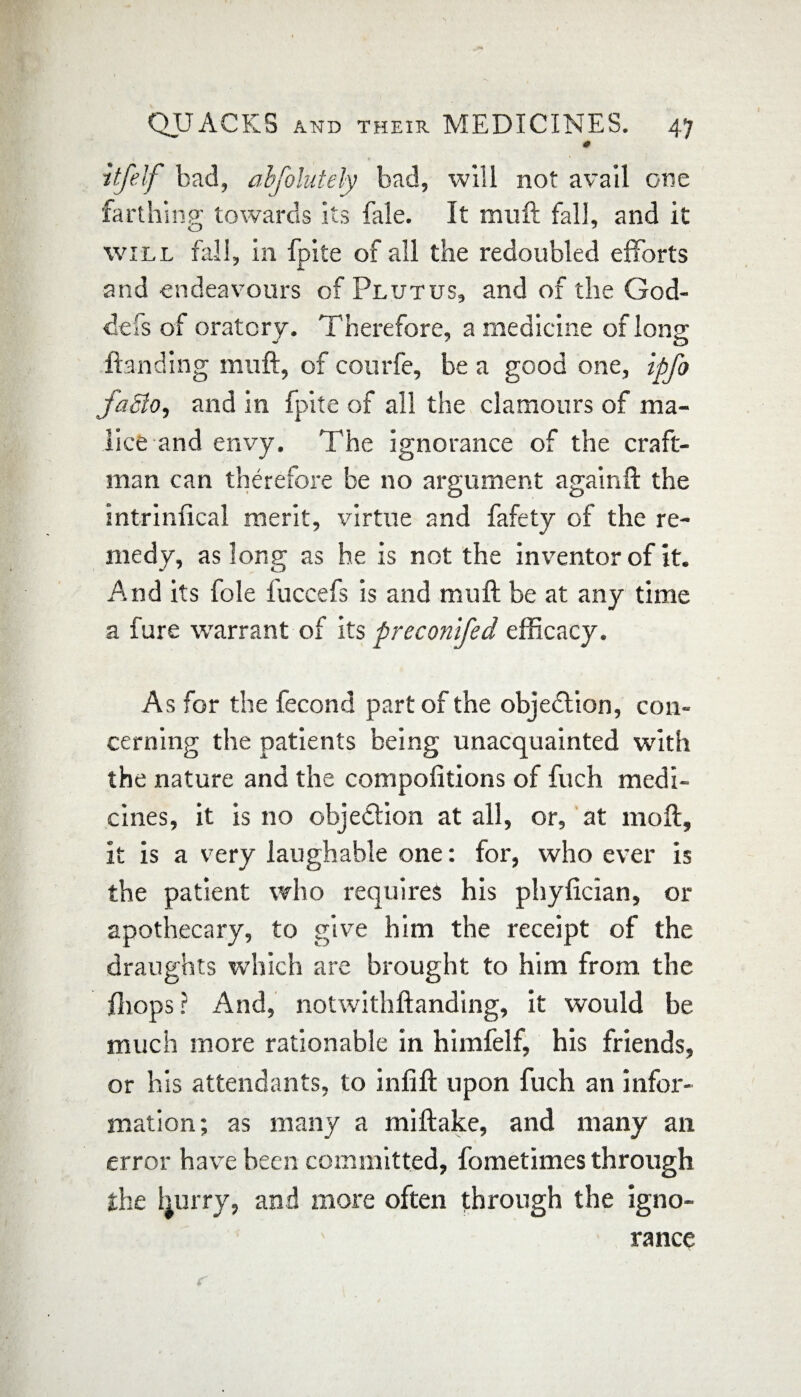 0 itfelf bad, abfolutely bad, will not avail one farthing; towards its fale. It muft fall, and it O J will fall, in fpite of all the redoubled efforts and endeavours of Plutus, and of the God- defs of oratory. Therefore, a medicine of long Handing muft, of courfe, be a good one, ipfo faSlo, and in fpite of all the clamours of ma¬ lice and envy. The ignorance of the craft- man can therefore be no argument again ft the intrinfical merit, virtue and fafety of the re¬ medy, as long as he is not the inventor of it. And its foie luccefs is and muft be at any time a fure warrant of its preconlfed efficacy. As for the fecond part of the objection, con¬ cerning the patients being unacquainted with the nature and the compofitions of fuch medi¬ cines, it is no objedtion at all, or, at moll, it is a very laughable one: for, who ever is the patient who requires his phylician, or apothecary, to give him the receipt of the draughts which are brought to him from the fhops? And, notwithftanding, it would be much more rationabie in himfelf, his friends, or his attendants, to infill upon fuch an infor¬ mation; as many a miftake, and many an error have been committed, fometimes through the fyurry, and more often through the igno¬ rance