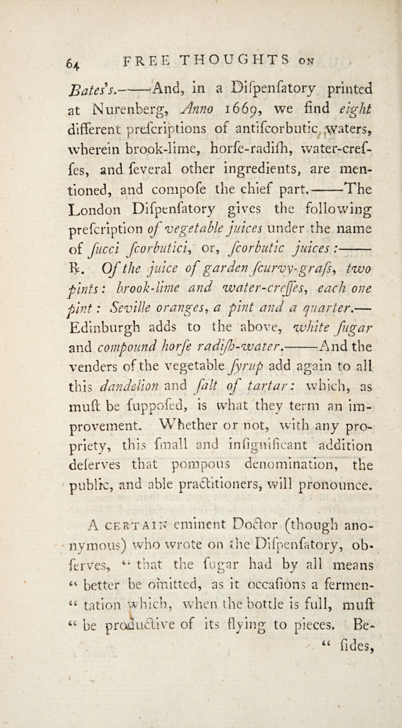 64 FREE THOUGHTS on Bates s.-- And, in a Difpenfatory printed at Nurenberg, Anno 1669, we find eight different prescriptions of antifcorbutic waters, wherein brook-lime, horfe-radifh, water-cref- fes, and feveral other ingredients, are men¬ tioned, and compofe the chief part.-The London Difpenfatory gives the following prefcription of vegetable juices under the name of fucci Jcorbutici, or, fcorbutic juices :- ff. Of the juice of garden [curvy-grafs, two pints: brook-lime and water-crrjfes, each one pint: Seville oranges, a pint and a quarter.— Edinburgh adds to the above, white fngar and compound horfe radfh-water.-And the venders of the vegetable fyrup add again to all this dandelion and fait oj tartar: which, as muff be fuppofed, is what they term an im¬ provement. Whether or not, with any pro¬ priety, this fmall and infignificant addition deferves that pompous denomination, the public, and able practitioners, will pronounce. A certain eminent Doctor (though tmous) who wrote on the Difpenfatory, ano- ny J ferves, ‘ wrote on the Difpenfatory, oh' icrvcs, - that the fugar had by all means “ better be omitted, as it occafions a fermen- “ tation which, when the bottle is full, muff be productive of its flying to pieces. Be- “ fides, C 4 i