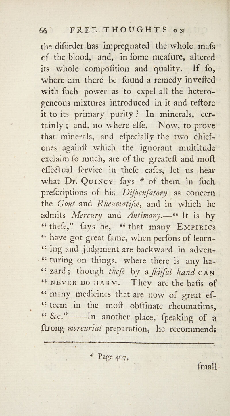 the diforder has impregnated the whole mafs of the blood, and, in fome ineafure, altered its whole compolition and quality. If fo, where can there be found a remedy in veiled with fuch power as to expel all the hetero¬ geneous mixtures introduced in it and reftore it to its primary purity ? In minerals, cer¬ tainly ; and. no where elfe. Now, to prove that minerals, and efpecially the two chief- one s againft which the ignorant multitude exclaim fo much, are of the greateft and moft effe&ual fervice in thefe cafes, let us hear what Dr. Quincy fays * * of them in fuch prefcriptions of his Difpenfatory as concern the Gout and Rheumatifm, and in which he admits Mercury and Antimony.—“ It is by 44 thefe,” fays he, 44 that many Empirics “ have got great fame, when perfons of learn- 41 ing and judgment are backward in adven- 44 turing on things, where there is any ha- “ zard; though thefe by aJhilful hand can ** never do harm. They are the bafis of 44 many medicines that are now of great ef- 44 teem in the moft obftinate rheumatims, 44 &c.”-In another place, fpeaking of a ftrong mercurial preparation, he recommends ■■ «■ , »»—»■ ■ -. — ■ ■ * Page 407. fmalj