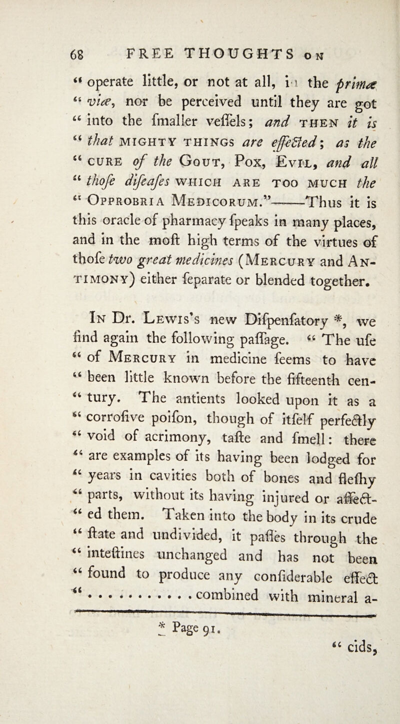 “ operate little, or not at all, i s the prima 44 via, nor be perceived until they are got “into the {mailer vefiels; and then it is “ that MIGHTY things are efeSfed; as the “ cure of the Gout, Pox, Evil, and all “ thqfe difeafes which are too much the “ Opprobria Medicorum.”-Thus it is this oracle of pharmacy fpeaks in many places, and in the moft high terms of the virtues of thofe two great medicines (Mercury and An¬ timony) either feparate or blended together. In Dr. Lewis’s new Difpenfatory * *, we lind again the following paffage. 44 The ufe 44 of Mercury in medicine feems to have 44 been little known before the fifteenth cen- 44 tury. The antients looked upon it as a “ corrofive poifon, though of itfelf perfeftly 44 void of acrimony, tafte and fmell: there 44 are examples of its having been lodged for “ years in cavities both of bones and flefliy 44 parts, without its having injured or afiedt- ed them. Taken into the body in its crude 44 ftate and undivided, it pafles through the inteftines unchanged and has not been 44 found to produce any confiderable efTed • • * ..combined with mineral a- ' T* '  '*l m *** 111 ... I ■! I ■ IT'' * Page gi. 44 cids,