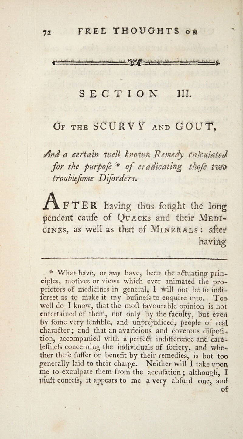 SECTION III. Of the SCURVY and GOUT, And a certain well known Remedy calculated for the purpofe * of eradicating tliofe two FTER having thus fought the long pendent caufe of Quacks and their Medi¬ cines, as well as that of Minerals : after * What have, or may have, been the a&uating prin¬ ciples, motives or views which ever animated the pro¬ prietors of medicines in general, I will not be fo indi¬ screet as to make it my bufinefs to enquire into. Too well do I know, that the mofl favourable opinion is not entertained of them, not only by the faculty, but evert by fome very fenfible, and unprejudiced, people of real character; and that an avaricious and covetous difpofi- tion, accompanied with a perfeft indifference and carc- Icffnefs concerning the individuals of fociety, and whe¬ ther thefe fuffer or benefit by their remedies, is but too generally laid to their charge. Neither will I take upon me to exculpate them from the acculation; although, I nuift confefs, it appears to me a very abfurd one, and of