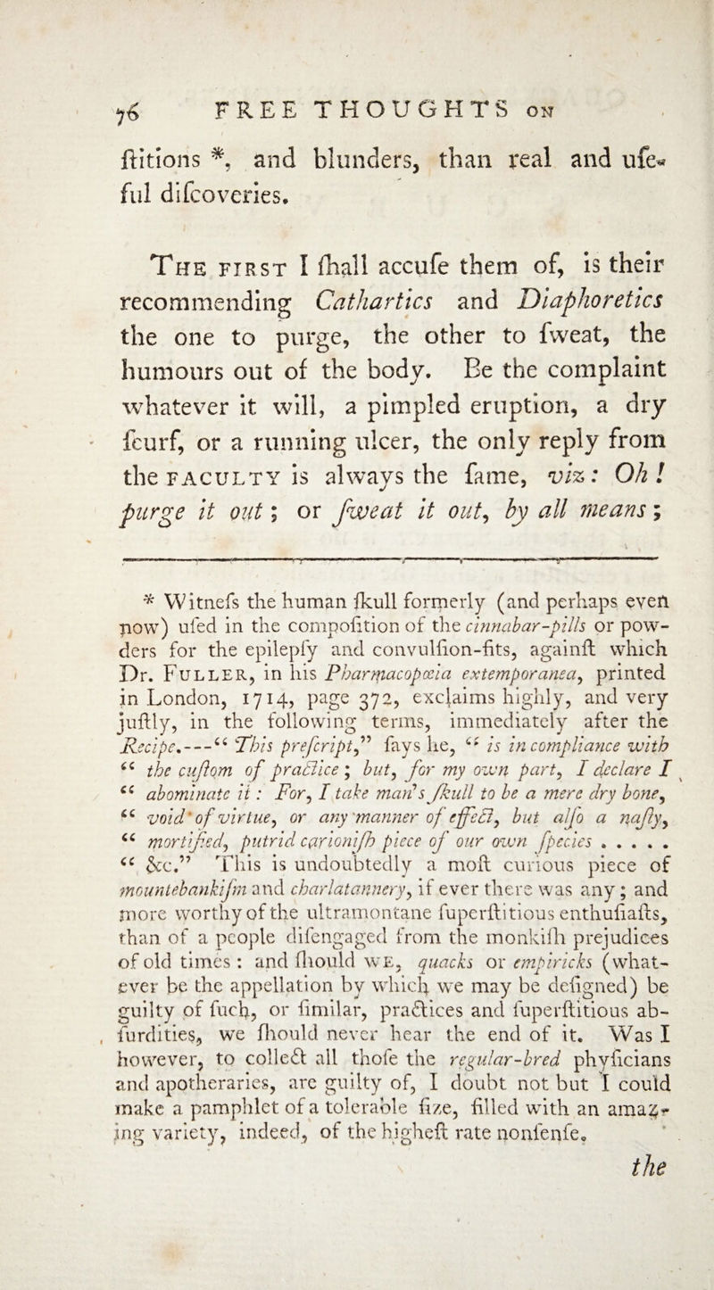 ftitions *, and blunders, than real and ufe- ful difcoverles. The first 1 fhall accufe them of, is their recommending Cathartics and Diaphoretics the one to purge, the other to fvveat, the humours out of the body. Be the complaint whatever it will, a pimpled eruption, a dry ieurf, or a running ulcer, the only reply from the faculty is always the fame, viz: Oh l purge it out; or fweat it out, by all means; * Witnefs the human fkull formerly (and perhaps even bow) ufed in the competition of the cinnabar-pills or pow¬ ders for the epilepfy and convulfion-fits, againft which Dr. Fuller, in his Pharmacopoeia extemporanea, printed in London, 1714, page 372, exclaims highly, and very juftly, in the following terms, immediately after the Recipe. — “ This prefeript,” fays he, is in compliance with the euftom of praBice ; but, for my own part, I declare I cc abominate it: For, I take marts Jkull to be a mere dry bone, void of virtue, or any 'manner of effeB, but alfo a najtyy mortified^ putrid carionifh piece oj our own fpecies. 6C &c.” This is undoubtedly a mod curious piece of mountebankijm and charlatannery, it ever there was any; and more worthy of the ultramontane fuperllitious enthuliaids, than of a people difengaged from the monkifh prejudices of old times : and fliould we, quacks or empiricks (what¬ ever be the appellation by which we may be defigned) be guilty of fuch, or limilar, practices and fuperftitious ab~ , furdities, we fliould never hear the end of it. Was I however, to colledt all thofe the regular-bred phyficians and apotheraries, are guilty of, I doubt not but I could make a pamphlet of a tolerable fize, filled with an arna^r ing variety, indeed, of the higheft rate nonienfe* the