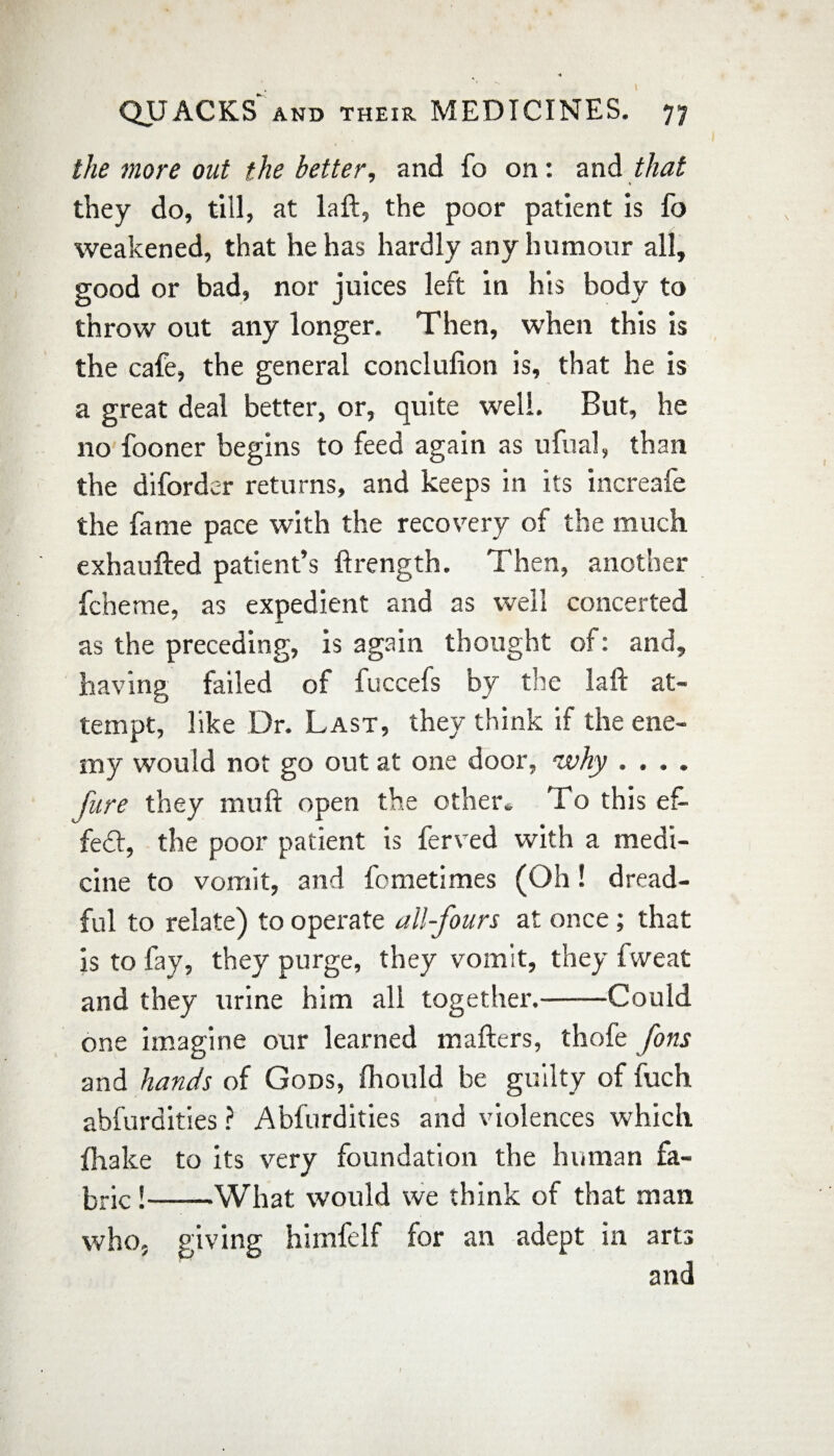 the more out the better, and fo on: and that they do, till, at laft, the poor patient is fo weakened, that he has hardly any humour all, good or bad, nor juices left in his body to throw out any longer. Then, when this is the cafe, the general conclufion is, that he is a great deal better, or, quite well. But, he no fooner begins to feed again as ufual, than the difordc-r returns, and keeps in its increafe the fame pace with the recovery of the much exhaufted patient’s ftrength. Then, another fcheme, as expedient and as well concerted as the preceding, is again thought of: and, having failed of fuccefs by the laft at¬ tempt, like Dr. Last, they think if the ene¬ my would not go out at one door, why .... Jure they mu ft open the other. To this ef¬ fect, the poor patient is ferved with a medi¬ cine to vomit, and fometimes (Oh! dread¬ ful to relate) to operate all-fours at once; that is to fay, they purge, they vomit, they fweat and they urine him all together.-Could one imagine our learned matters, thofe Jons and hands of Gods, fhould be guilty of fuch abfurdities ? Abfurdities and violences which {hake to its very foundation the human fa¬ bric !-What would we think of that man who. giving himfelf for an adept in arts and