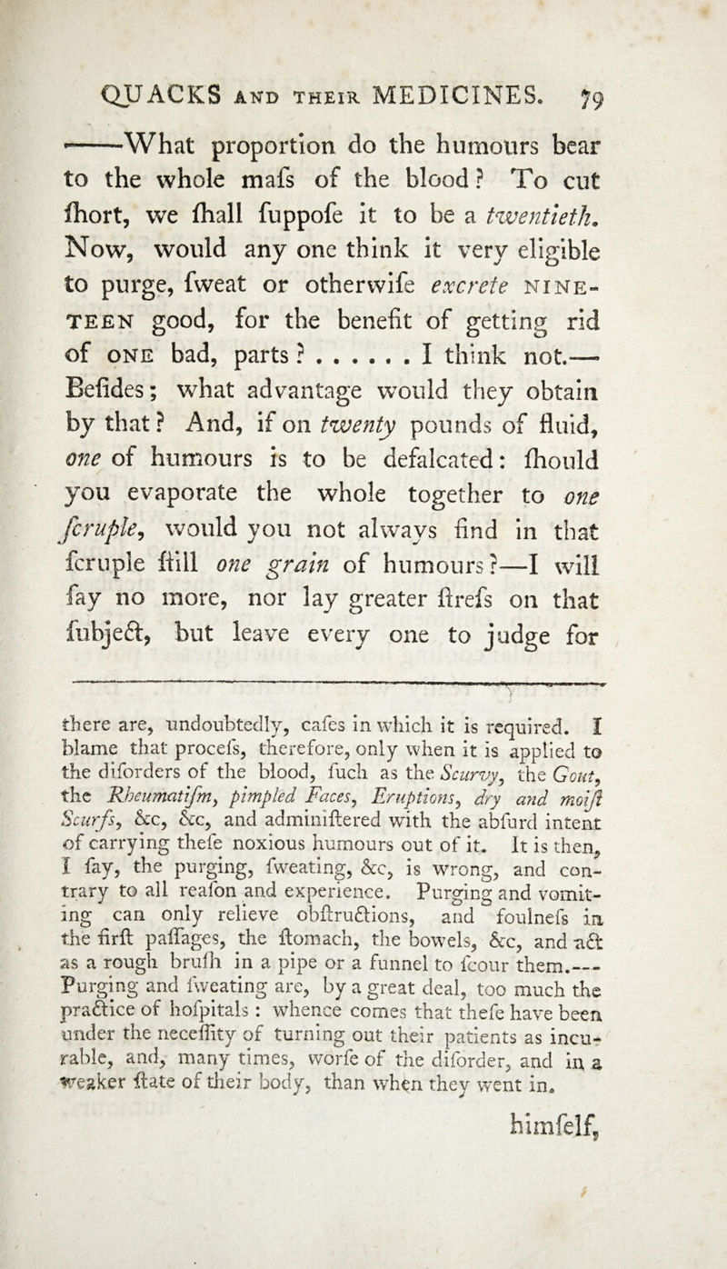 --What proportion do the humours bear to the whole mafs of the blood ? To cut fhort, we fhall fuppofe it to be a twentieth. Now, would any one think it very eligible to purge, fweat or otherwife excrete nine¬ teen good, for the benefit of getting rid of one bad, parts ?.I think not.— Befides; what advantage would they obtain by that ? And, if on twenty pounds of fluid, one of humours is to be defalcated: fhould you evaporate the whole together to one fcruple, would you not always find in that fcruple hill one grain of humours ?—I will fay no more, nor lay greater ft refs on that fubjedf, but leave every one to judge for there are, undoubtedly, cafes in which it is required. I blame that proceis, therefore, only when it is applied to the diforders of the blood, luch as the Scurvy, the Gout, the Rbeumatifm, pimpled Faces, Eruptions, dry and moift Scurfs, &c, Sic, and adminiftered with the abfurd intent of carrying thefe noxious humours out of it. It is then, I fay, the purging, fweating, See, is wrong, and con¬ trary to all reafon and experience. Purging and vomit¬ ing can only relieve obftrudlions, and foulnefs in the firft paffages, the ftomach, the bowels, See, and -aft as a rough brufh in a pipe or a funnel to fcour them.— Purging and fweating are, by a great deal, too much the practice of hofpitals: whence comes that thefe have been under the neceffity of turning out their patients as incu¬ rable, and, many times, worfe of the diforder, and in a weaker ftate of their body, than when they went in. himfelf,