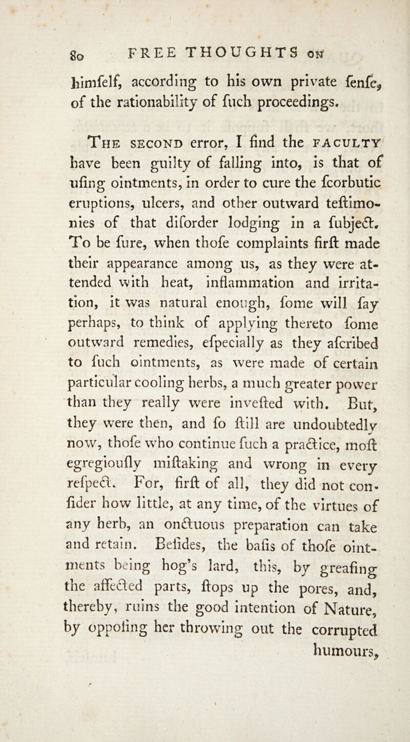 himfelf, according to his own private fenfe, of the rationabilitj of fuch proceedings. The second error, I find the faculty' have been guilty of falling into, is that of uiing ointments, in order to cure the fcorbutic eruptions, ulcers, and other outward teftimo- nies of that diforder lodging in a fubjedt. To be fure, when thofe complaints firft made their appearance among us, as they were at¬ tended with heat, inflammation and irrita¬ tion, it was natural enough, fome will fay perhaps, to think of applying thereto fome outward remedies, efpecially as they afcribed to fuch ointments, as were made of certain particular cooling herbs, a much greater power than they really were in veiled with. But, they were then, and fo Hill are undoubtedly now, thofe who continue fuch a practice, moll egregioufly miftaking and wrong in every refpeci. For, firft of all, they did not con- fider how little, at any time, of the virtues of any herb, an on&uous preparation can take and retain. Beiides, the balls of thofe oint¬ ments being hog’s lard, this, by greafing the affedded parts, Hops up the pores, and, thereby, ruins the good intention of Nature, by oppoling her throwing out the corrupted humours.