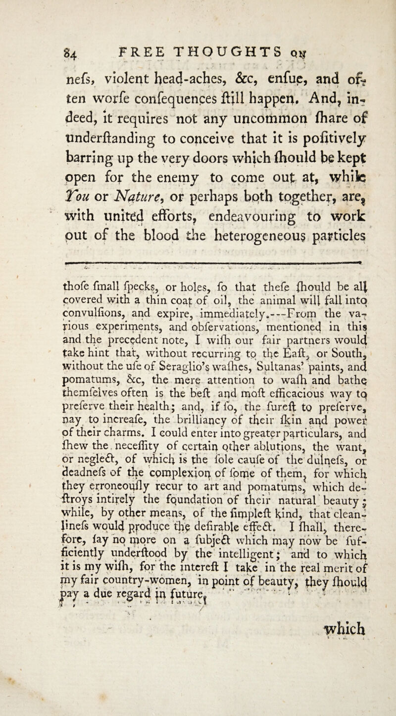 , <, w , . £ « ',y * » nefs, violent head-aches, &c, enfue, and of¬ ten worfe confequences ftjll happen. And, in¬ deed, it requires not any uncommon (hare of understanding to conceive that it is politively barring up the very doors which (hould be kept open fof the enemy to come out at, while You or Nature, or perhaps both together, are, with united efforts, endeavouring to work put of the blood the heterogeneous particles thofe fmall fpecks, or holes, fo that thefe fhould be alj covered with a thin coat of oil, the animal will fall into convullions, and expire, immediately.---From the vaT rious experiments, and obfervations, mentioned in this and the precedent note, I with our fair partners would fake hint that, without recurring to the Eaft, or South, without the ule of Seraglio’s wafhes, Sultanas’ paints, and pomatums, &c, the mere attention to wafh and bathq themfelves often is the beft and moft efficacious way tq preferve their health; and, if fo, the fureft to preferve, nay to increafe, the brilliancy of their fkin and powef of their charms. I could enter into greater particulars, and fhew the neceffity of certain other ablutions, the want, or negleft, of which is the foie caufe of the dutnefs, or deadnefs of the complexion qf fprpe of them^ for which they erroneopfly recur to art and pomatums, which de¬ stroys intirely the foundation of their natural beauty j while, by other means, of the fimpleft kind, that clean- linefs would produce the definable effe£h I fhall, there*. Fore, fay no more on a fubjeft which may now be fuf- ficiently underftoqd by the intelligent ; and to which it is my \yifh, for the jntcreft I take in the real merit of my fair country-women, in point of beauty, they fhould |>ay a due regard jn future^ “ v 1 ”