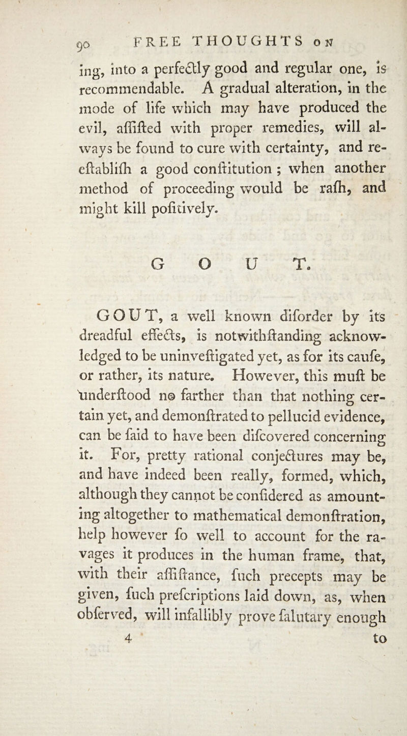 90 ing, into a perfectly good and regular one, is recommendable. A gradual alteration, in the mode of life which may have produced the evil, affifted with proper remedies, will al¬ ways be found to cure with certainty, and re- eftablilh a good conititution ; when another method of proceeding would be rafh, and might kill pofitively. G O U T. GOUT, a well known diforder by its dreadful effects, is notwithftanding acknow¬ ledged to be uninveftigated yet, as for its caufe, or rather, its nature. How'ever, this muff be \mderftood n© farther than that nothing cer¬ tain yet, and demonftrated to pellucid evidence, can be faid to have been difcovered concerning it. For, pretty rational conjectures may be, and have indeed been really, formed, which, although they cannot be conlidered as amount¬ ing altogether to mathematical demonftration, help however lo well to account for the ra¬ vages it produces in the human frame, that, with their affiftance, fuch precepts may be given, fuch prefcriptions laid down, as, when obferved, will infallibly prove falutary enough 4 to