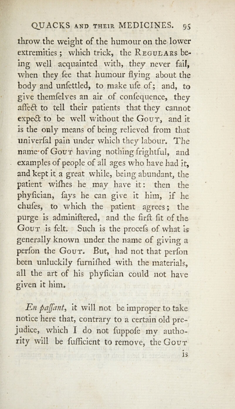 f QUACKS AND their MEDICINES. 95 throw the weight of the humour on the lower extremities; which trick, the Regulars be¬ ing well acquainted with, they never fail, when they fee that humour flying about the body and unfettled, to make life of; and, to give themfelves an air of confequence, they afifedt to tell their patients that they cannot expedt to be well without the Gout, and it is the only means of being relieved from that univerfal pain under which they labour. The name-of Gout having nothing frightful, and examples of people of all ages who have had it, and kept it a great while, being abundant, the patient willies he may have it: then the phyflcian, fays he can give it him, if he chufes, to w hich the patient agrees; the purge is adminiftered, and the firfl: fit of the Gout is felt. Such is the procefs of what is generally known under the name of giving a perfon the Gout. But, had not that perfon been unluckily furniflied with the materials, all the art of his phyfician could not have given it him, * En pajfant, it will not be improper to take notice here that, contrary to a certain old pre¬ judice, which I do not fuppofe my autho¬ rity will be fufficient to remove, the Gout is V