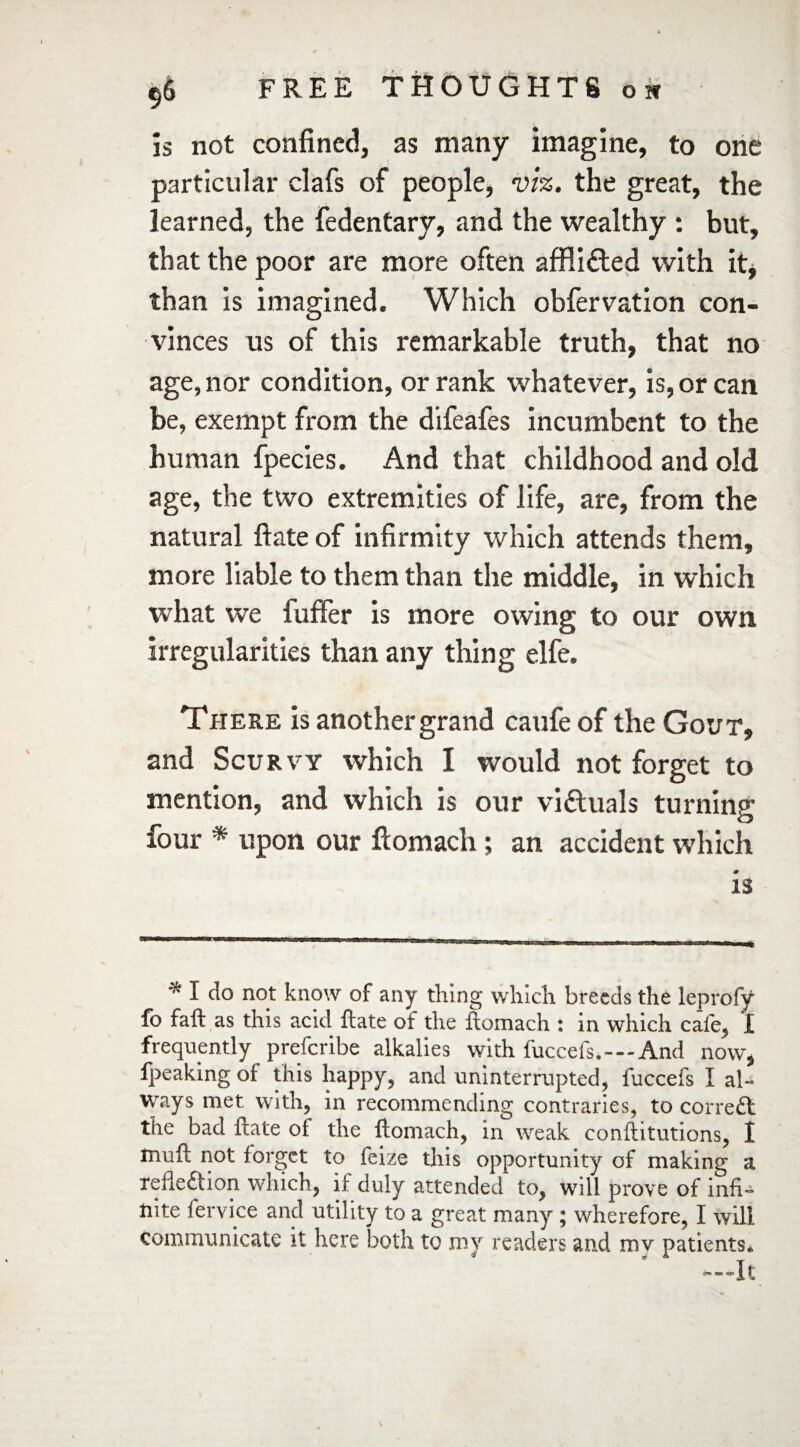 is not confined, as many imagine, to one particular clafs of people, viz. the great, the learned, the fedentary, and the wealthy : but, that the poor are more often affli&ed with it, than is imagined. Which obfervation con¬ vinces us of this remarkable truth, that no age, nor condition, or rank whatever, is, or can be, exempt from the difeafes incumbent to the human fpecies. And that childhood and old age, the two extremities of life, are, from the natural ftate of infirmity which attends them, more liable to them than the middle, in which what we fuffer is more owing to our own irregularities than any thing elfe. There is another grand caufe of the Gout, and Scurvy which I would not forget to mention, and which is our victuals turning four * upon our flomach; an accident which is * I do not know of any thing which breeds the leprofy fo faft as this acid ftate of the flomach : in which cafe, I frequently prescribe alkalies with fuccefs.—And now, fpeaking of this happy, and uninterrupted, fuccefs I al¬ ways met with, in recommending contraries, to corrcdl the bad ftate of the ftomach, in weak conftitutions, I muft not forget to feize this opportunity of making a xefleftion which, if duly attended to, will prove of infi¬ nite fervice and utility to a great many; wherefore, I will communicate it here both to my readers and my patients.