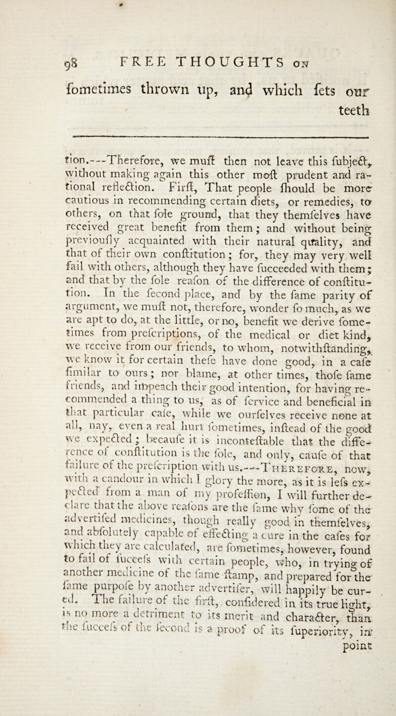 0 9S FREE T FI OUGHTS oh fometimes thrown up, and which fcts our teeth tion.---Therefore, we muff then not leave this fubjeft, without making again this other moft prudent and ra¬ tional refleftion. Firff, That people fhould be more cautious in recommending certain diets, or remedies, to others, on that foie ground, that they themfelves have received great benefit from them; and without being previoufiy acquainted with their natural quality, and that of their own conftitution; for, they may very well fail with others, although they have fucceeded with them; and that by the foie reafon of the difference of conftitu- tion. In the fecond place, and by the fame parity of argument, we muff not, therefore, wonder fo much, as we are apt to do, at the little, or no, benefit we derive fome¬ times from preferiptions, of the medical or diet kind, we receive from our friends, to whom, notwithftanding, we know it for certain thefe have done good, in a cafe fimilar to ours; nor blame, at other times, thofe fame mends, and impeach their good intention, for having re¬ commended a thing to us, as of fervice and beneficial in tfat particular caie, while we ourfelves receive none at all, nay, even a real hurt fometimes, inftead of the good we expected ; becaufe it is inconteftable that the difFe- rcHce ol conftitution is the foie, and only, caufe of that failuie of the pielci iption with us.--'-ft herefore, now, with a candour in which 1 glory the more, as it is lefs ex- pefted from a man of my profeffien, I will further de¬ clare that tne above reafons are the lame why fome of the advertiled medicines, though really good in themfelves,. and abfoliitely capable of effefting a cure in the cafes for which they aie calculated, are fometimes, however, found to fail of luccels with certain people, who, in trying of another medicine of the fame ftamp, and prepared forthe lame puipoie bj another advertiler, will happily be cur- i. iW i adm e of the in ft, confidered in. its trueH°*ht is no more a^detiiment to its merit and char after, than ti.e ineeds of im. Icconu- is a proof of its lupenoritv? in point