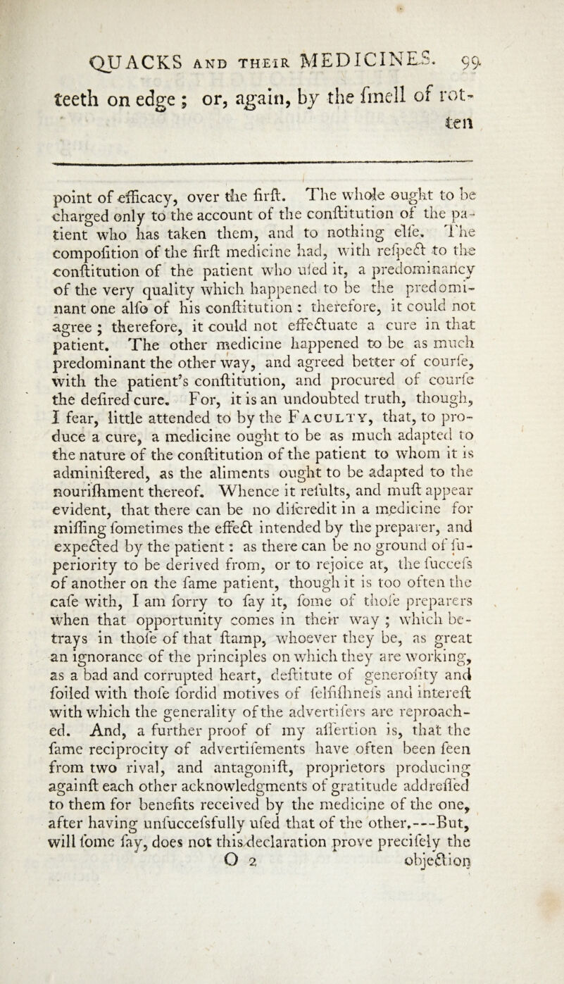 or, again, by the finell or rot¬ ten point of efficacy, over the firft. The whole ought to be charged only to the account of the conftitution of the pa¬ tient who has taken them, and to nothing elfe. The competition of the firft medicine had, with refpeft to the conftitution of the patient who tiled it, a predominancy of the very quality which happened to be the predomi¬ nant one alfo of his conftitution : therefore, it could not agree ; therefore, it could not effeftuate a cure in that patient. The other medicine happened to be as much predominant the other way, and agreed better of courle, with the patient’s conftitution, and procured of courle the defired cure. For, it is an undoubted truth, though, I fear, little attended to by the Faculty, that, to pro¬ duce a cure, a medicine ought to be as much adapted to the nature of the conftitution of the patient to whom it is adminiftered, as the aliments ought to be adapted to the Rourifhment thereof. Whence it relults, and muft appear evident, that there can be no diferedit in a medicine for miffing fometimes the effeft intended by the preparer, and expected by the patient: as there can be no ground of fu- periority to be derived from, or to rejoice at, the iuccefs of another on the fame patient, though it is too often the cafe with, I am forry to fay it, feme of thole preparers when that opportunity comes in their way ; which be¬ trays in thole of that ftamp, whoever they be, as great an ignorance of the principles on which they are working, as a bad and corrupted heart, deftitute of generality and foiled with thole fordid motives of feltifhnefs and intereft with which the generality of the advertisers are reproach¬ ed. And, a further proof of my aflertion is, that the fame reciprocity of advertifements have often been feen from two rival, and antagomft, proprietors producing againft each other acknowledgments of gratitude add relied to them for benefits received by the medicine of the one, after having unfuccefsfully ufed that of the other.—But, will tome fay, does not this.declaration prove precifely the O 2