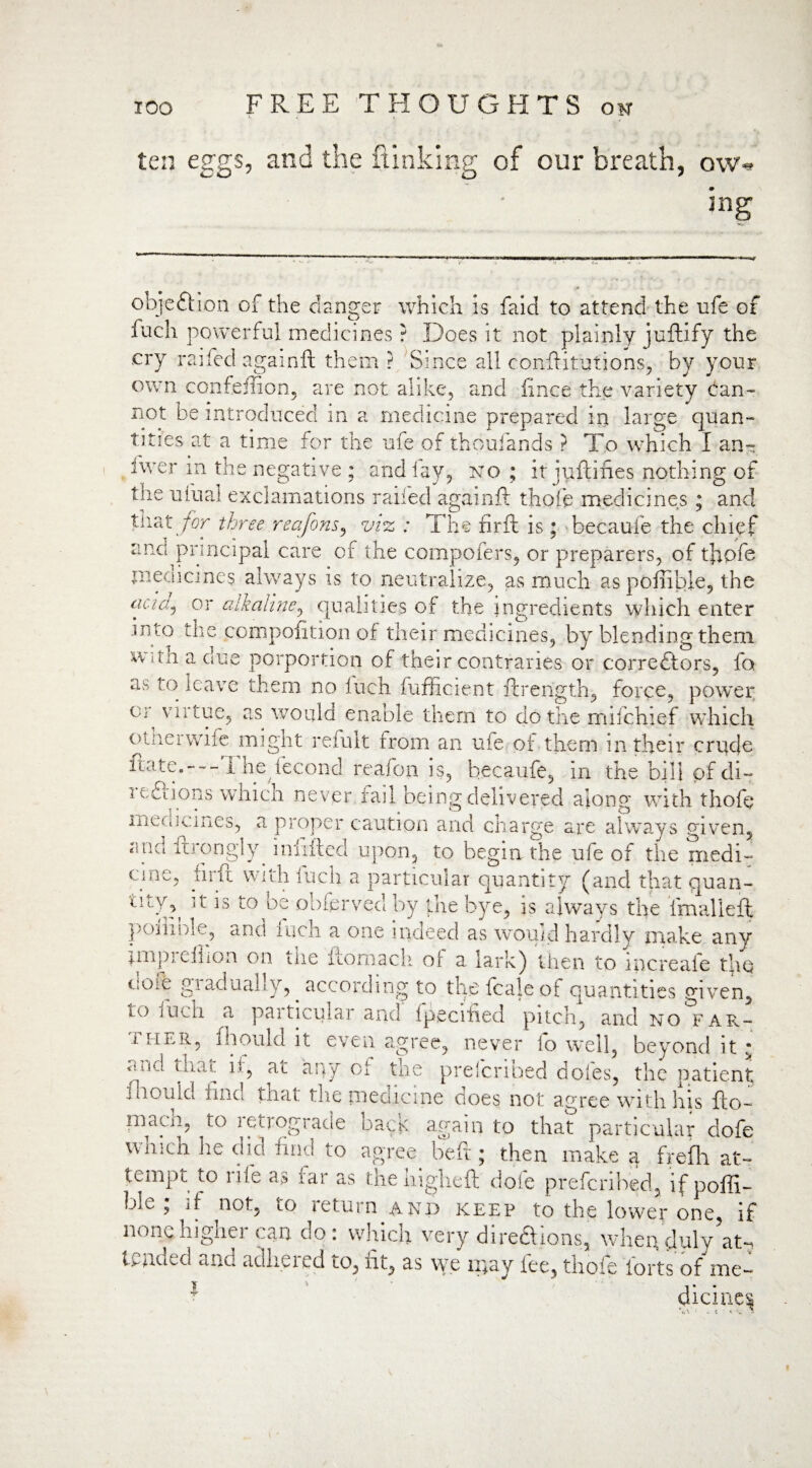j ,? t ten eggs, and me ftinking of our breath, ow* ing objcftion of the danger which is faid to attend the ufe of fuch powerful medicines ? Does it not plainly juftify the cry railed againft them ? Since all constitutions, by your own confeffion, are not alike, and fince the variety Can-- not be introduced in a medicine prepared in large quan¬ tities at a time for the ufe of thoufands ? To which I an¬ swer in the negative ; and lay, no ; it juftines nothing of the ufual exclamations railed againft thofe medicines ; and U\2X for three reajons, viz : The firft is ; becaufe the chief and principal care of the compofers, or preparers, of tlapfe medicines always is to neutralize, as much as pofiible, the acicij or alkaline, qualities of the ingredients which enter .inlo the compofition of their medicines, by blending them with a due porportion of their contraries or correftors, fo as to leave them no Inch fufficient ftrength, force, power vf virtue, as would enable them to do the mifehief which o trier wife mignt refult from an ufe of them m their crude itate. 1 he iecond reafon is, becaufe, in the bill p'f di- i ediions which never rail being delivered along with thofe men wines, a proper caution and charge are always given, VAl('1 ftrongljg infilled upon, to begin the ufe of the medi- cnie, firft with fuch a particular quantity (and that quan- to be oblerved by the bye, is always the imalleft poiliole, and inch a one indeed as would hardly make any jmpieflion on tlie fconiach or a lark) then to increale the i!Oi.e giaduahy, according to thefcajeof quantities given, lo fuch a particular and fpecified pitch, and no far- i. her, f h on Id it even agree, never lo well, beyond it: ftJ\ ]S ahy Oi the preferihed doles, the patient id on Id find that the medicine does not agree with his fto~ niacii, to retrograde bacK again to that particular dofe which lie did hnd to agree beft; then make a frefli at¬ tempt to rife as far as the higheft dofe preferihed, if poffi- bio , if not, lO let urn and keep to the lower one, if none higher can do: which very dire&ions, when duly’am Uyiuul ahd cidheied to, lit, as we ii)ay fee, thofe forts of me¬ dicine^