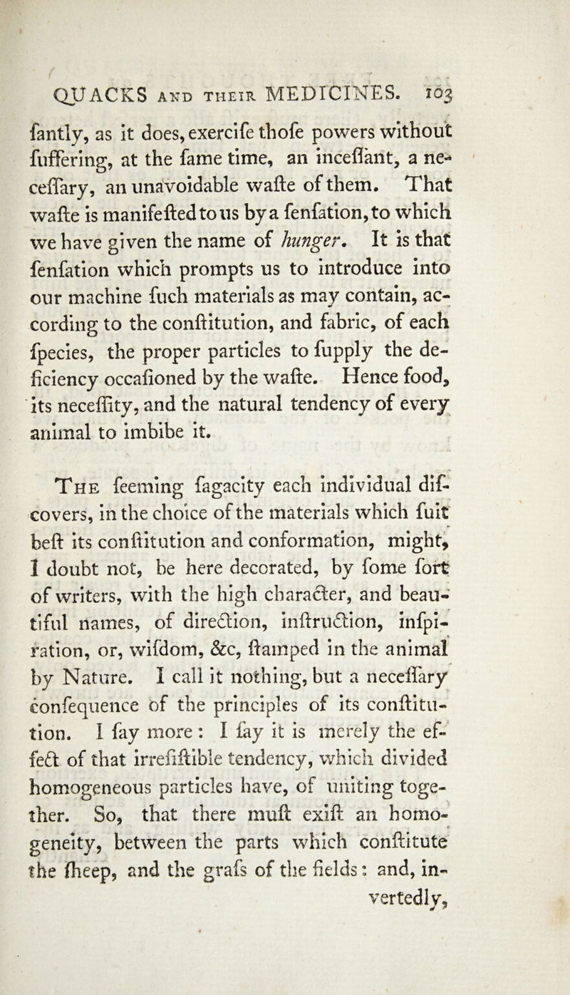 fantly, as it does, exercife thofe powers without fullering, at the fame time, an inceflant, a ne- ceffary, an unavoidable wafte of them. That wafte is manifeftedtous bya fenfation,to which we have given the name of hunger. It is that fenfation which prompts us to introduce into our machine fuch materials as may contain, ac¬ cording to the conftitution, and fabric, of each fpecies, the proper particles to fupply the de¬ ficiency occafioned by the wafte. Hence food, its neceflity, and the natural tendency of every animal to imbibe it. The feeming fagacity each individual dif- covers, in the choice of the materials which fuit kr beft its conftitution and conformation, might, I doubt not, be here decorated, by fome fort of writers, with the high character, and beau¬ tiful names, of direction, inftrudtion, infpi- * ration, or, wifdom, &c, ftamped in the animal by Nature. I call it nothing, but a neceflary eonfequence of the principles of its conftitu¬ tion. I fay more: I fay it is merely the ef¬ fect of that irrefiftible tendency, which divided homogeneous particles have, of uniting toge¬ ther. So, that there muft exift an homo- t- geneity, between the parts which conftitute the fheep, and the grafts of the fields: and, in- vertedly.