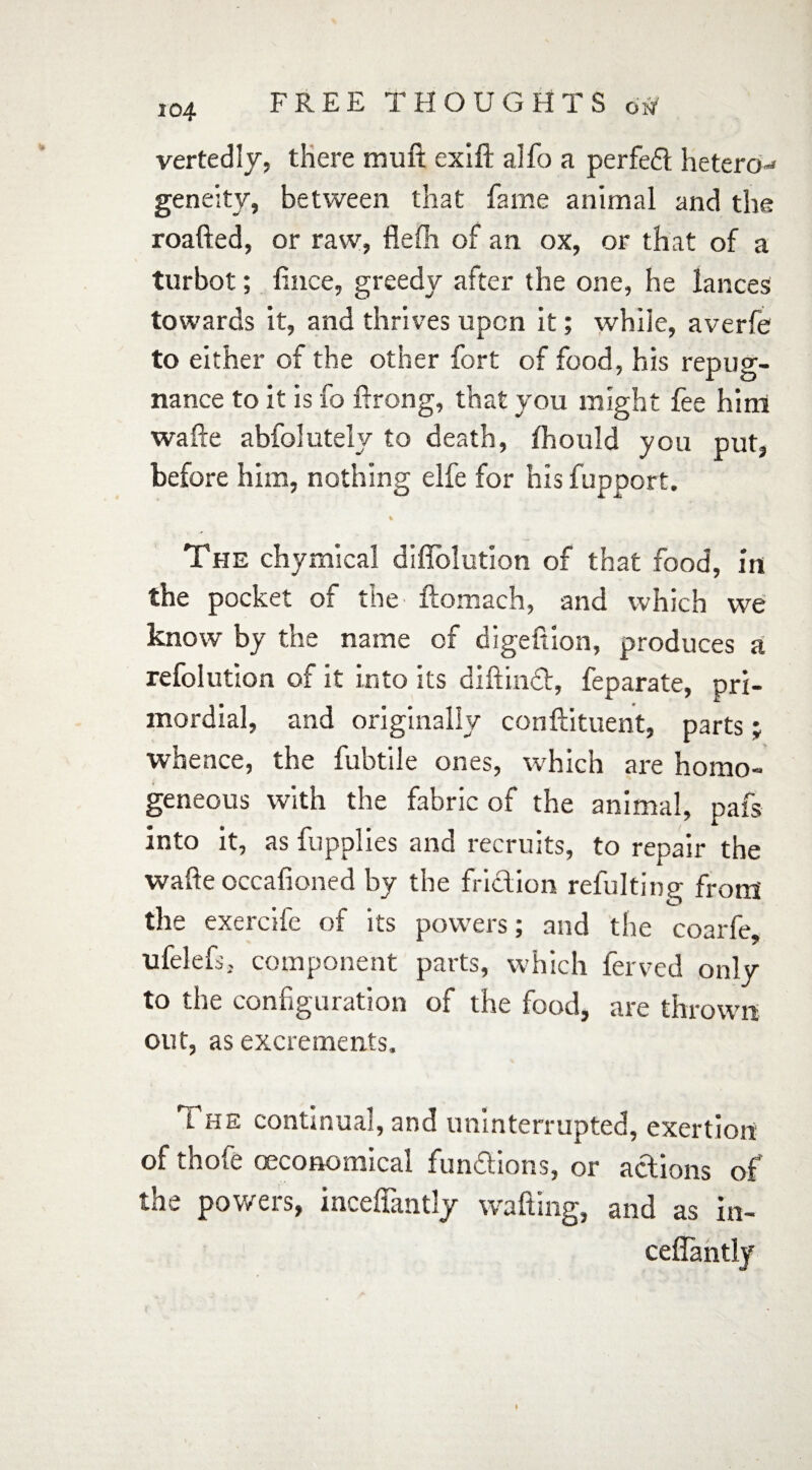 vertedly, there muft exift alfo a perfedt hetero-* geneity, between that fame animal and the roafted, or raw, flelh of an ox, or that of a turbot; lince, greedy after the one, he lances towards it, and thrives upon it; while, averfe to either of the other fort of food, his repug¬ nance to it is fo ftrong, that you might fee him wafte abfolutely to death, fhould you put, before him, nothing elfe for his fupport. % The chymical diflolution of that food, in the pocket of the flomach, and which we know by the name of digeftion, produces a refolution of it into its diftinct, feparate, pri¬ mordial, and originally conftituent, parts; whence, the fubtile ones, which are homo¬ geneous with the fabric of the animal, pafs into it, as fupplies and recruits, to repair the wafte occafioned by the friction refulting from the exercife of its powers; and the coarfe, ufelefs, component parts, which ferved only to the configuration of the food, are thrown out, as excrements. t he continual, and uninterrupted, exertion of thofe (Economical fundtions, or actions of the powers, inceffantly wafting, and as in- ceflantly