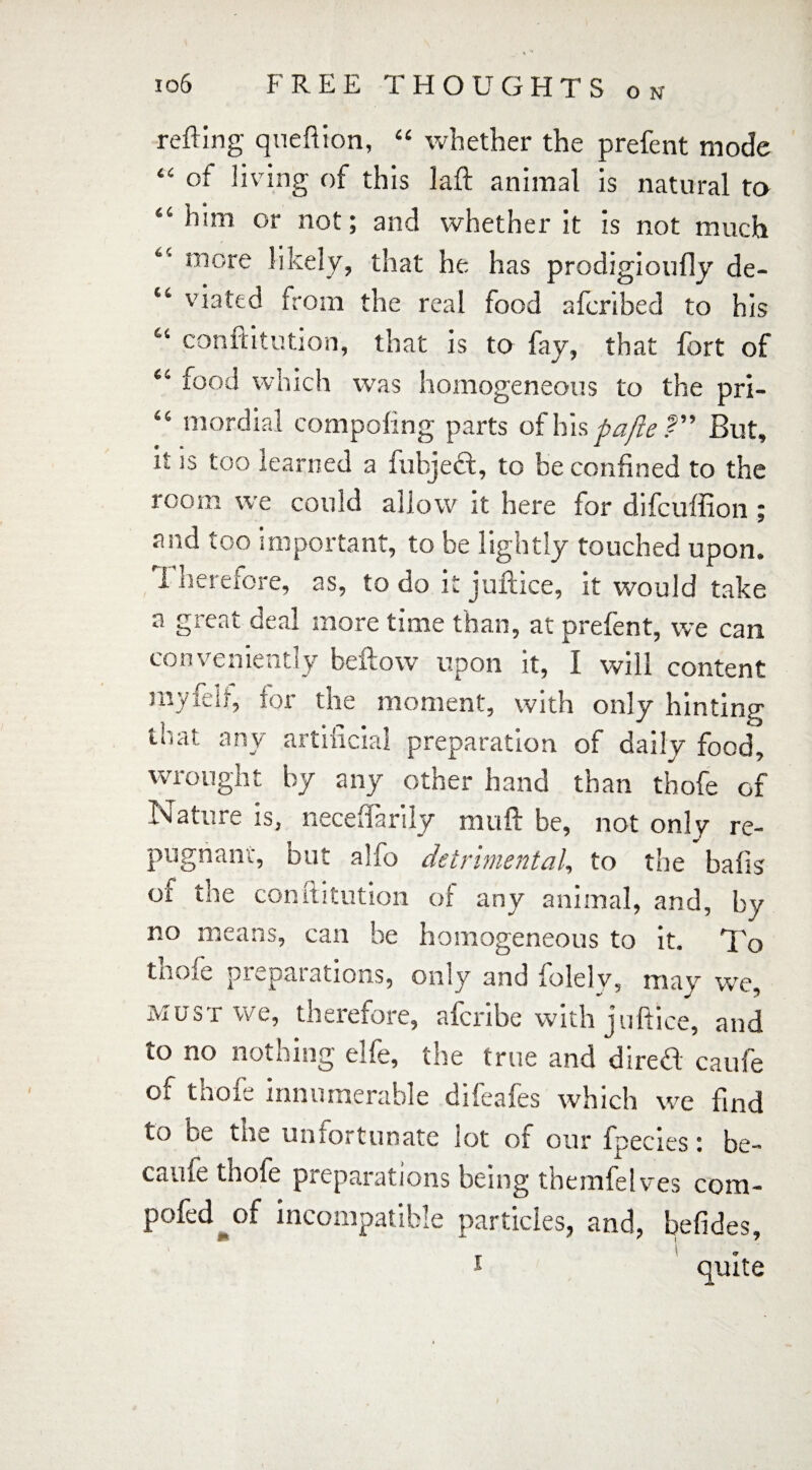 O N refting queftion, “ whether the prefent mode “ of living of this laft animal is natural ta “him or not; and whether it is not much “ more likely, that he has prodigioufly de- “ 'dated from the real food afcribed to his “ conftitution, that is to fay, that fort of “ food which was homogeneous to the pri- “ mordial composing parts of his pa fie But, it is too learned a fubjecf, to be confined to the room we could allow it here for difcuffion ; and too important, to be lightly touched upon. Therefore, as, to do it juftice, it would take a great deal more time than, at prefent, we can conveniently bellow upon it, I will content myfeft, lor the moment, with only hinting Inal any artificial preparation of daily food, wrought by any other hand than thofe of Inature is, iiecedanly niuft be, not only re- pugnanv, but alfo detrimental, to the bails of the conftitution of any animal, and, by no means, can be homogeneous to it. To thofe preparations, only and folelv, may we, must we, therefore, afcribe with juftice, and to no nothing elfe, the true and direft caufe of thofe innumerable difeafes which we find to be the unfortunate lot of our fpecies: be- canfe thofe preparations being themfeIves com- pofed of incompatible particles, and, befides,