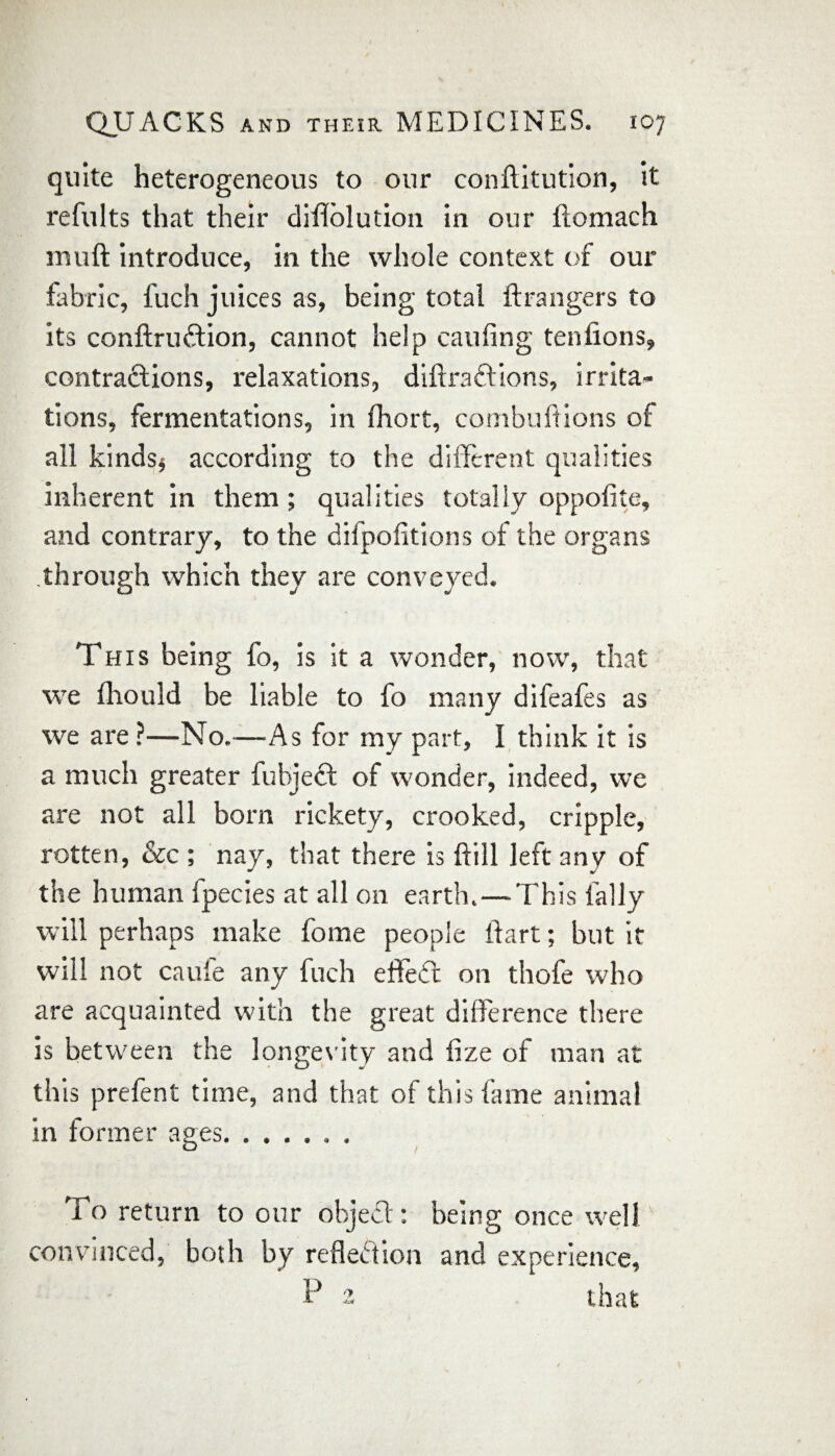 quite heterogeneous to our conftitution, it refults that their diflolution in our ftomach inuft introduce, in the whole context of our fabric, fuch juices as, being total ftrangers to its conftruftion, cannot help caufing tenfions, contractions, relaxations, diftraftions, irrita¬ tions, fermentations, in fhort, combuftions of all kinds* according to the different qualities inherent in them; qualities totally oppofite, and contrary, to the difpofitions of the organs through which they are conveyed. This being fo, is it a wonder, now, that we fliouid be liable to fo many difeafes as we are ?—No.—-As for my part, I think it is a much greater fubjebt of wonder, indeed, we are not all born rickety, crooked, cripple, rotten, &c ; nay, that there is ftill left any of the human fpecies at all on earth.—This tally will perhaps make fome people ftart; but it will not caufe any fuch effect on thofe who are acquainted with the great difference there is between the longevity and fize of man at this prefent time, and that of this fame animal in former ages. To return to our object: being once well convinced, both by reflection and experience, P 2 that