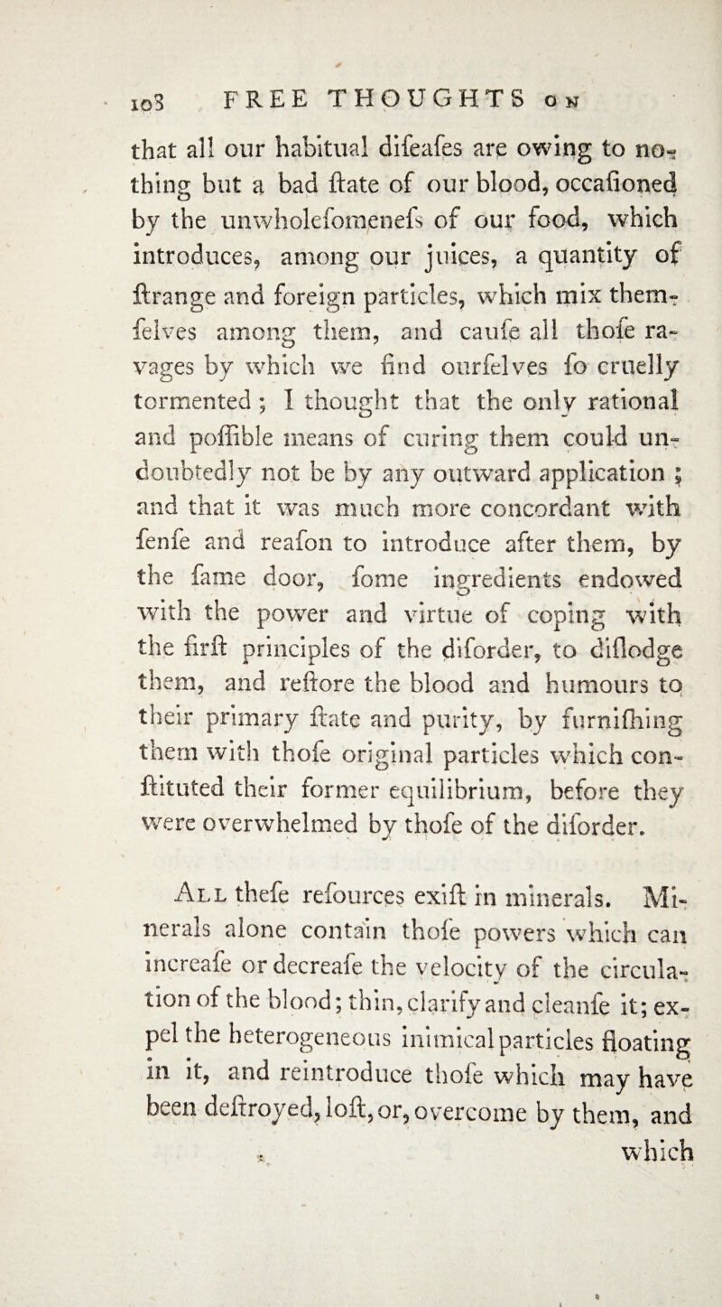 that all our habitual difeafes are owing to no¬ thing but a bad ftate of our blood, occafioned by the unwholefomenefs of our food, which introduces, among our juices, a quantity of ftrange and foreign particles, which mix therm felves among them, and caufe all thole ra¬ vages by which we find ourfelves fo cruelly tormented ; I thought that the only rational and poffible means of curing them could un¬ doubtedly not be by any outward application ; and that it was much more concordant with fenfe and reafon to introduce after them, by the fame door, fome ingredients endowed with the power and virtue of coping with the firft principles of the diforder, to diflodge them, and reftore the blood and humours to their primary ftate and purity, by furnifhing them with thole original particles which con- ftitufed their former equilibrium, before they were overwhelmed by thofe of the diforder. All thefe refources exift in minerals. Mi- nerals alone contain thole powers which can increafe or decreafe the velocity of the circula- tion of the blood; thin, clarify and cleanfe it; ex¬ pel the heterogeneous inimical particles floating in it, and reintroduce thole which may have been deftroyed, loft, or, overcome by them, and 5, which *