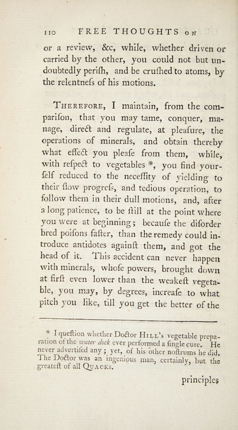 or a review, &c, while, whether driven or carried by the other, you could not but un¬ doubtedly perilh, and be crufhed to atoms, by the relentnefs of his motions. Therefore, I maintain, from the com¬ panion, that you may tame, conquer, ma¬ nage, direft and regulate, at pleafure, the operations of minerals, and obtain thereby what effea you pleafe from them, while, with refpea to vegetables *, you find your- felf reduced to the neceflity of yielding to their flow progrefs, and tedious operation, to follow them in their dull motions, and, after a long patience, to be thll at the point where you were at beginning; becaufe the diforder bred poifons fafter, than the remedy could in¬ ti oduce antidotes againft them, and got the head of it. i his accident can never happen with minerals, whofe powers, brought down at firft even lower than the weakeft vegeta¬ ble, you may, by degrees, increafe to what pitch you like, till you get the better of the * i queftion whether Doctor Hill’s vegetable prepa¬ ration of the water dock ever performed a Tingle cure. He never advertifed any ; yet, of his other noftrums he did. i he ] Doctor was an ingenious man, certainly, but the greateft of all Quacks. principles