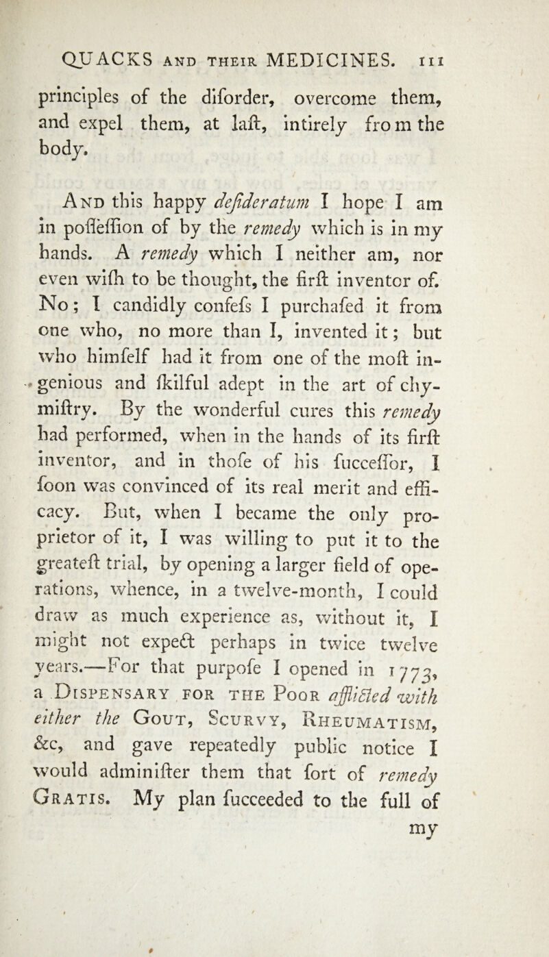 principles of the diforder, overcome them, and expel them, at laft, intirely fro m the body. And this happy dejideratum I hope I am in pofleffion of by the remedy which is in my hands. A remedy which I neither am, nor even wifh to be thought, the firft inventor of. No; I candidly confefs I purchafed it from one who, no more than I, invented it; but who himfelf had it from one of the moll in- •* genious and fkilful adept in the art of chy- miftry. By the wonderful cures this remedy had performed, when in the hands of its firft inventor, and in thofe of his fucceflor, 1 foon was convinced of its real merit and effi¬ cacy. But, when I became the only pro¬ prietor of it, I was willing to put it to the greateft trial, by opening a larger field of ope¬ rations, whence, in a twelve-month, I could draw as much experience as, without it. I might not expert perhaps in twice twelve years.—For that purpofe I opened in 1772, a Dispensary .for the Poor affliSled with either the Gout, Scurvy, Rheumatism, &c, and gave repeatedly public notice I would adminifter them that fort of remedy Gratis. My plan fucceeded to the full of my