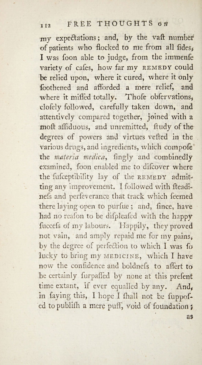 I my expectations; and, by the vaft number of patients who flocked to me from all tides* I was foon able to judge, from the immenfe variety of cafes, how far my remedy could be relied upon, where it cured, where it only fbothened and afforded a mere relief, and where it milled totally. Thofe obfervations, clofely followed, carefully taken dowrn, and attentively compared together, joined with a molt affiduous, and unremitted, ftudy of the degrees of powers and virtues veiled in the various drugs, and ingredients, which compofe the materia medlca, fingly and combinedly examined, foon enabled me to difcover where the fufceptibility lay of the remedy admit¬ ting any improvement. I followed with fteadi- nefs and perleverance that track which feemed there laying open to purfue ; and, lince, have had no reafon to be difpleafed with the happy fuccefs of my labours. Happily, they proved not vain, and amply repaid me for my pains, bv the degree of perfection to which I was fo lucky to bring my medicine, which I have now the confidence and boldnefs to affert to be certainly fnrpaffed by none at this prefent time extant, if ever equalled by any. And, in faying this, I hope 1 (hall not be fuppof- ed to publilh a mere puff, void of foundation j as