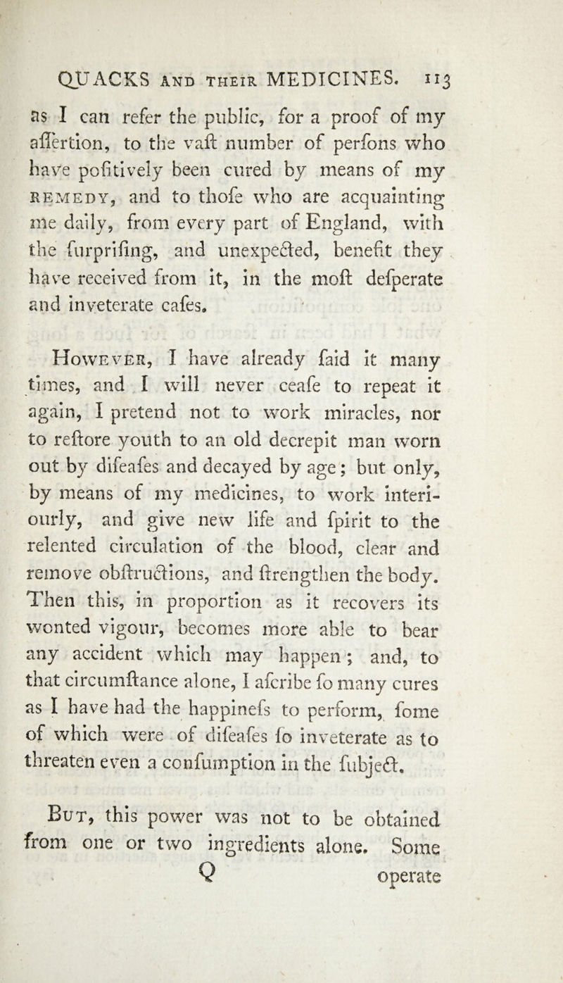 as I can refer the public, for a proof of my affertion, to the vaft number of perfons who have pofitively been cured by means of my remedy, and to thofe who are acquainting me daily, from every part of England, with the furpriling, and unexpedted, benefit they have received from it, in the moft defperate and inveterate cafes. However, I have already faid it many times, and l will never ceafe to repeat it again, I pretend not to work miracles, nor to reftore youth to an old decrepit man worn out by difeafes and decayed by age; but only, by means of my medicines, to work interi- ourly, and give new life and fpirit to the relented circulation of the blood, clear and remove obftructions, and ftrengthen the body. Then this, in proportion as it recovers its wonted vigour, becomes more able to bear any accident which may happen; and, to that circumftance alone, I afcribe lo many cures as I have had the happinefs to perform, fome of which were of difeafes lo inveterate as to threaten even a confumption in the fubjedt. But, this power was not to be obtained from one or two ingredients alone. Some Q operate