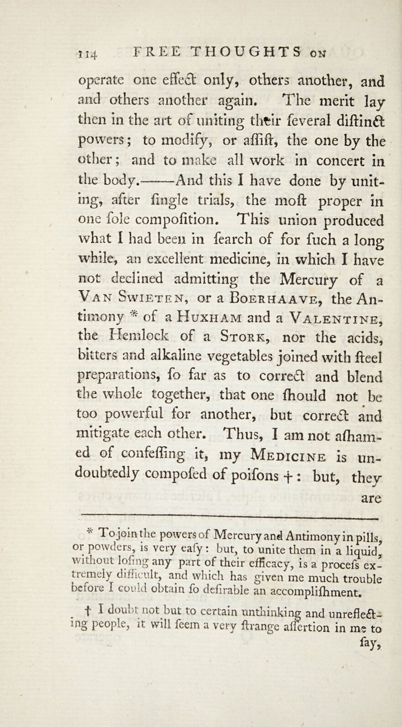 operate one effect only, others another, and and others another again. The merit lay then in the art of uniting their feveral diftintt powers; to modify, or affift, the one by the other; and to make all work in concert in the body.——And this 1 have done by unit¬ ing, after tingle trials, the mo ft proper in one foie compofition. This union produced what I had been in fearch of for fuch a long while, an excellent medicine, in which I have not declined admitting the Mercury of a Van Swieten, or a Boerhaave, the An¬ timony * of a Huxham and a Valentine, the Hemlock of a Stork, nor the acids, bitters and alkaline vegetables joined with ft eel preparations, fo far as to correift and blend the whole together, that one fhould not be too powerful for another, but correct and mitigate each other. Thus, I am not afliam- ed of confeffing it, my Medicine is un¬ doubtedly compofed of poifons + : but, they are * To join the powers of Mercury and Antimony in pills, or powders, is very eafy: but, to unite them in a liquid’ without lofing any part of their efficacy, is a procefs ex¬ tremely difficult, and which has given me much trouble before I could obtain fo defirable an accomplifhment. 'I I douiM not but • o certain unthinking and unreflcA- .fig people, it will feem a very flrange aflertion in me to fay, l