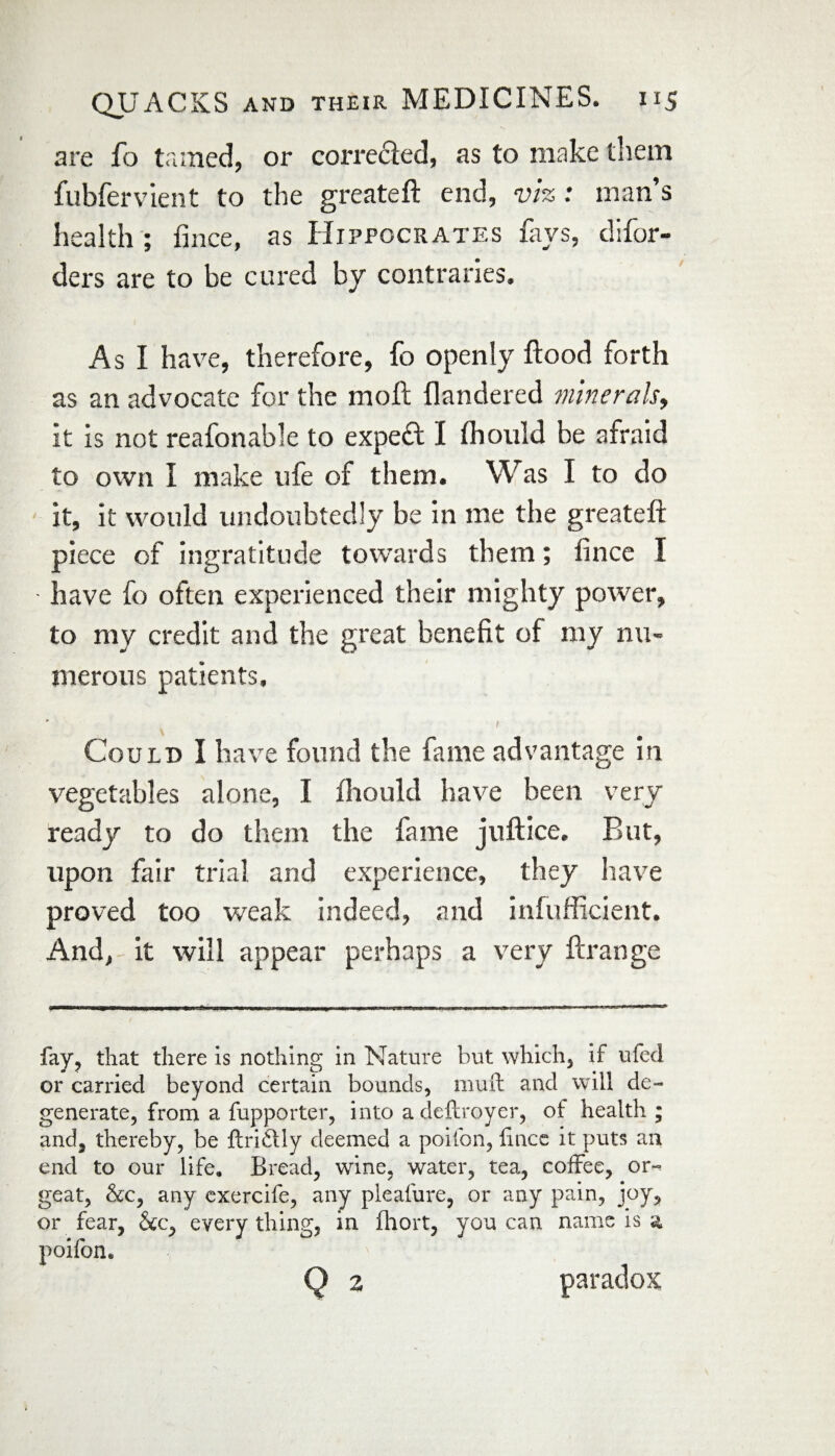 are fo tamed, or corrected, as to make them fubfervient to the greateft end, viz: man’s health ; fince, as Hippocrates fays, difor- ders are to be cured by contraries. As I have, therefore, fo openly flood forth as an advocate for the moll flandered minerals, it is not reafonable to expefl I fhould be afraid to own I make ufe of them. Was I to do it, it would undoubtedly be in me the greateft piece of ingratitude towards them; fince I have fo often experienced their mighty power, to my credit and the great benefit of my nu¬ merous patients. 1 Could I have found the fame advantage in vegetables alone, I fhould have been very ready to do them the fame juftice* But, upon fair trial and experience, they have proved too weak indeed, and infufficient. And, it will appear perhaps a very fcrange fay, that there is nothing in Nature but which, if ufed or carried beyond certain bounds, muft and will de¬ generate, from a fupporter, into adeftroyer, of health ; and, thereby, be ftriftly deemed a poifon, lince it puts an end to our life. Bread, wine, water, tea, coffee, or¬ geat, &c, any exercife, any pleafure, or any pain, joy, or fear, &c, everything, in fhort, you can name is a poifon.