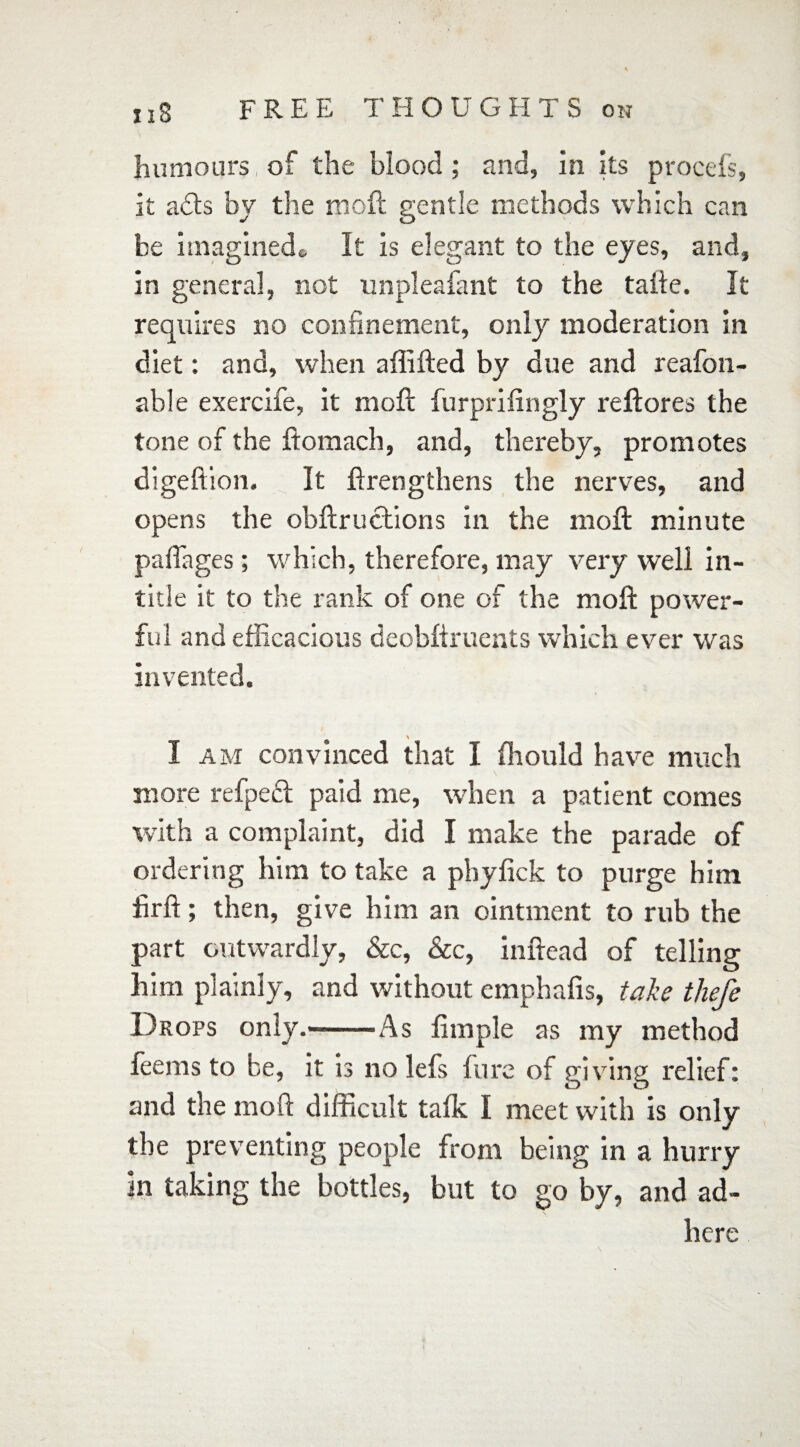 FREE 1' H OUG H T S on iiS humours of the blood; and, in Its procefs, it a£ts by the moll gentle methods which can he imagined* It is elegant to the eyes, and, in genera], not unpleafant to the taile. It requires no confinement, only moderation in diet: and, when a {filled by due and reafon- able exercife, it moft furprifingly reftores the tone of the ftomach, and, thereby, promotes digeftion. It firengthens the nerves, and opens the obftructions in the niofl minute paffnges; which, therefore, may very well in- title it to the rank of one of the moft power¬ ful and efficacious deobfiruents which ever was invented. I am convinced that I ffiould have much more refpedt paid me, when a patient comes with a complaint, did I make the parade of ordering him to take a pbyfick to purge him firft; then, give him an ointment to rub the part outwardly, &c, &c, inftead of telling him plainly, and without emphafis, take thefe Drops only.—-As fimple as my method feems to be, it is no lefs fure of giving relief: and the moft difficult talk I meet with is only the preventing people from being in a hurry in taking the bottles, but to go by, and ad¬ here