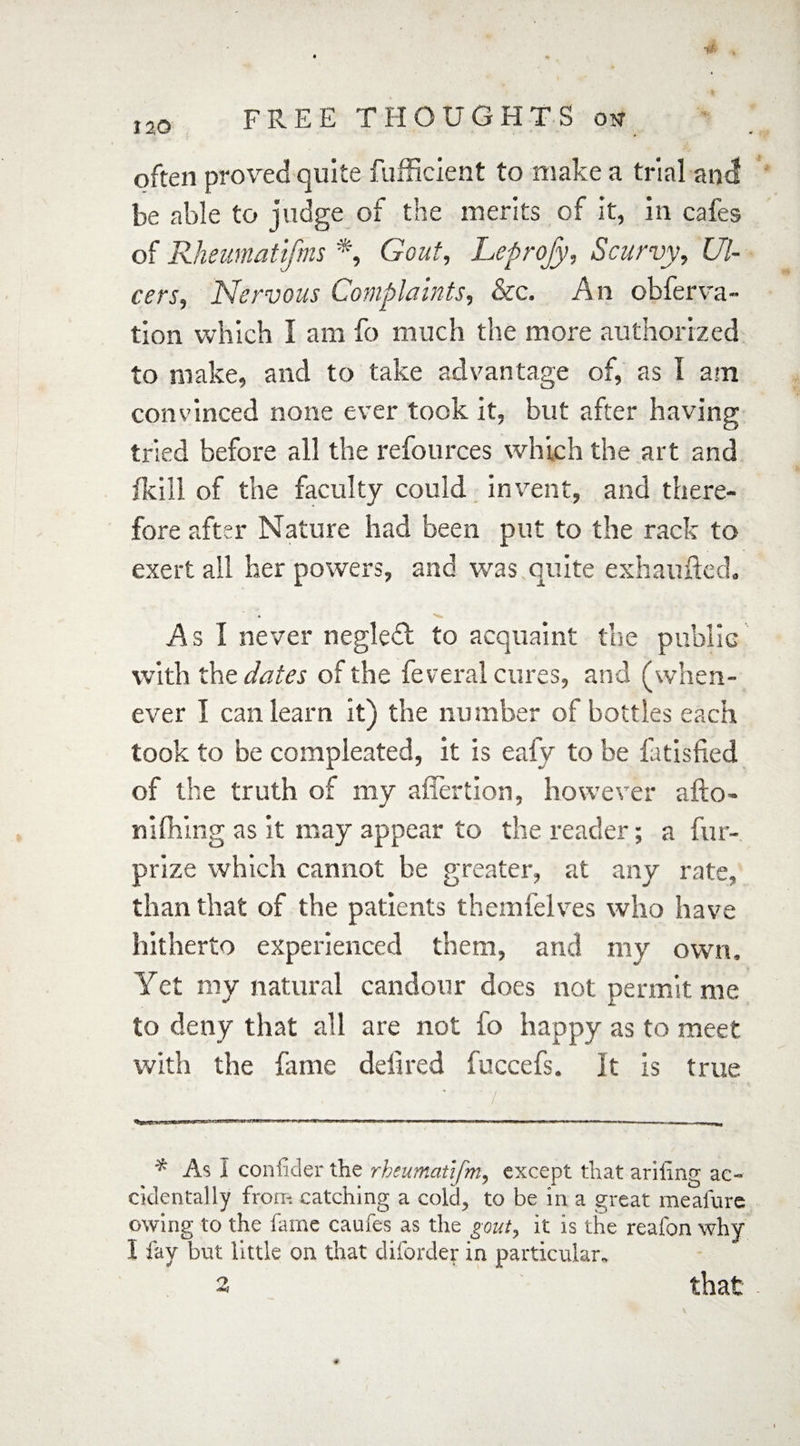 n> often proved quite fufficient to make a trial and be able to judge of the merits of it, in cafes of Rheumattfms *, Gout, Leprofy, Scurvy, Ul¬ cers, Nervous Complaints, &c. An obferva- tion which I am fo much the more authorized to make, and to take advantage of, as I am convinced none ever took it, but after having tried before all the refources which the art and /kill of the faculty could invent, and there¬ fore after Nature had been put to the rack to exert all her powers, and was quite exhaufted. As I never negledt to acquaint the public with the dates of the feveral cures, and (when¬ ever I can learn it) the number of bottles each took to be compleated, it is eafy to be fatisfied of the truth of my affertion, however afto- nifihing as it may appear to the reader; a fur- prize which cannot be greater, at any rate, than that of the patients themfelves who have hitherto experienced them, and my own. Yet my natural candour does not permit me to deny that all are not fo happy as to meet with the fame deli red fuccefs. It is true / * As I con filler the rheumatifm, except that ariiing ac¬ cidentally from catching a cold, to be in a great meafure owing to the fame caufes as the gout, it is the reafon why I fay but little on that diforder in particular, 2 that 4