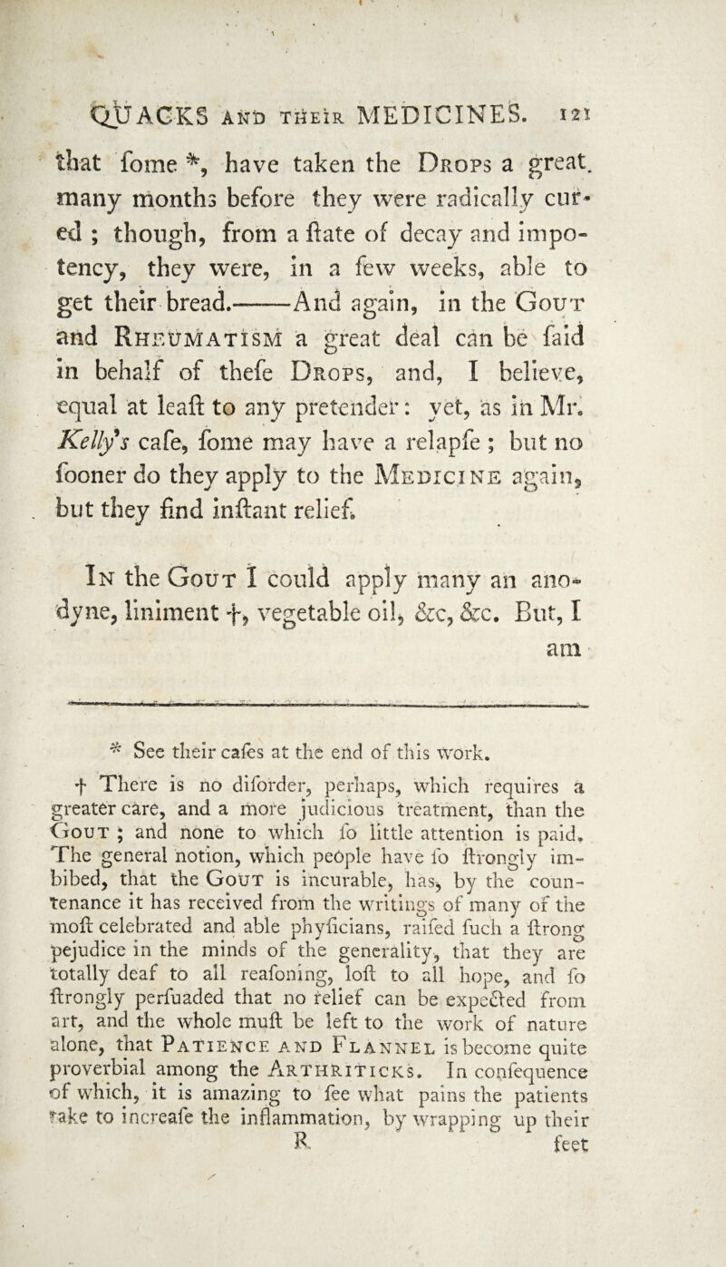 that fome % have taken the Drops a great, many months before they were radically cur¬ ed ; though, from a Rate of decay and impo- tency, they were, in a few weeks, able to get their bread.-And again, in the Gout and Rheumatism a great deal can be faid in behalf of thefe Drops, and, I believe, equal at leaft to any pretender: yet, as in Mr. Kelly s cafe, fome may have a relapfe ; but no fooner do they apply to the Medicine again, but they find inftant relief In the Gout 1 could apply many an ano¬ dyne, liniment f, vegetable oil, &c, &c. But, I am * See their cafes at the end of this Work. f There is no diforder, perhaps, which requires a greater care, and a more judicious treatment, than the Gout ; and none to which fo little attention is paid. The general notion, which people have fo ftrongly im¬ bibed, that the Gout is incurable, has* by the coun¬ tenance it has received from the writings of many of the molt celebrated and able phyhcians, raifed fuch a ftrong pejudice in the minds of the generality, that they are totally deaf to all reafoning, loft to all hope, and fo ftrongly perfuaded that no relief can be expefted from art, and the whole muft be left to the work of nature alone, that Patience and Flannel is become quite proverbial among the ArthRiticks. In confequence of which, it is amazing to fee what pains the patients rake to increafe the inflammation, by wrapping up their R feet