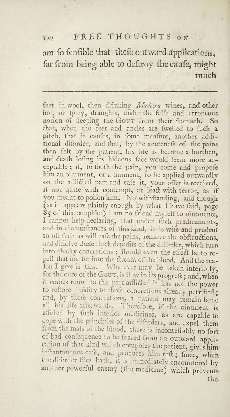 am fo fenfible that thefe outward applications, far from being able to deitroy the caufe, might much feet in wool, then drinking Madeira wines, and other hot, or fpicy, draughts, under the falfe and erroneous notion of keeping the Gout from their ftomach. So that, when the feet and ancles are fweiied to fuch a pitch, that it caufes, in fome meafure, another addi¬ tional d border, and that, by the acutenefs of the pains then felt by the patient, his life is become a burthen, and death loling its hideous face would fieem more ac¬ ceptable ; if, to booth the pain, you come and propofe him an ointment, or a liniment, to be applied outwardly on the afflicted part and cafe it, your offer is received, if not quite with contempt, at leaft with terror, as if you meant to poifonhim. Notwithstanding, and though (as it appears plainly enough by what I have faid, page 85 of this pamphlet) I am no friend myfelf to ointments, 1 cannot help declaring, that under fuch predicaments, and in circumftances of this kind, it is wife and prudent to ufe fuch as will eafe the pains, remove the obftrudlions, and diffolve thofe thick depolits of the diforder, which turn into chalky concretions ; fliould even the effeft be to re- pell that matter into the ftreatn of the blood. And the rea- lon i give is tins. Vi hatever may be taken interiorly, for the cure of the Gout, is ilow in its progrefs; and, when it comes round to the part affli&ed it has not’ the power to reftore fluidity to thofe concretions already petrified ; ano, !)/ guofe concretions, a patient may remain lame all ins ine.aiteiwaids. I herefore, if the ointment is ailifted by fuch interior medicines, as are capable to cope with the principles of the diforders, and expel them irern the mats ot the blood, there is iiicontefcably no fort of bad confequence to be feared from an outward appli¬ cation of that kind which compofes the patient, mves him inftantaneous eafe, and procures him reft • flnee, when diiOiCi^i has back, it is immediately encountered by anothei povveiful enemy (the medicine) winch prevents the