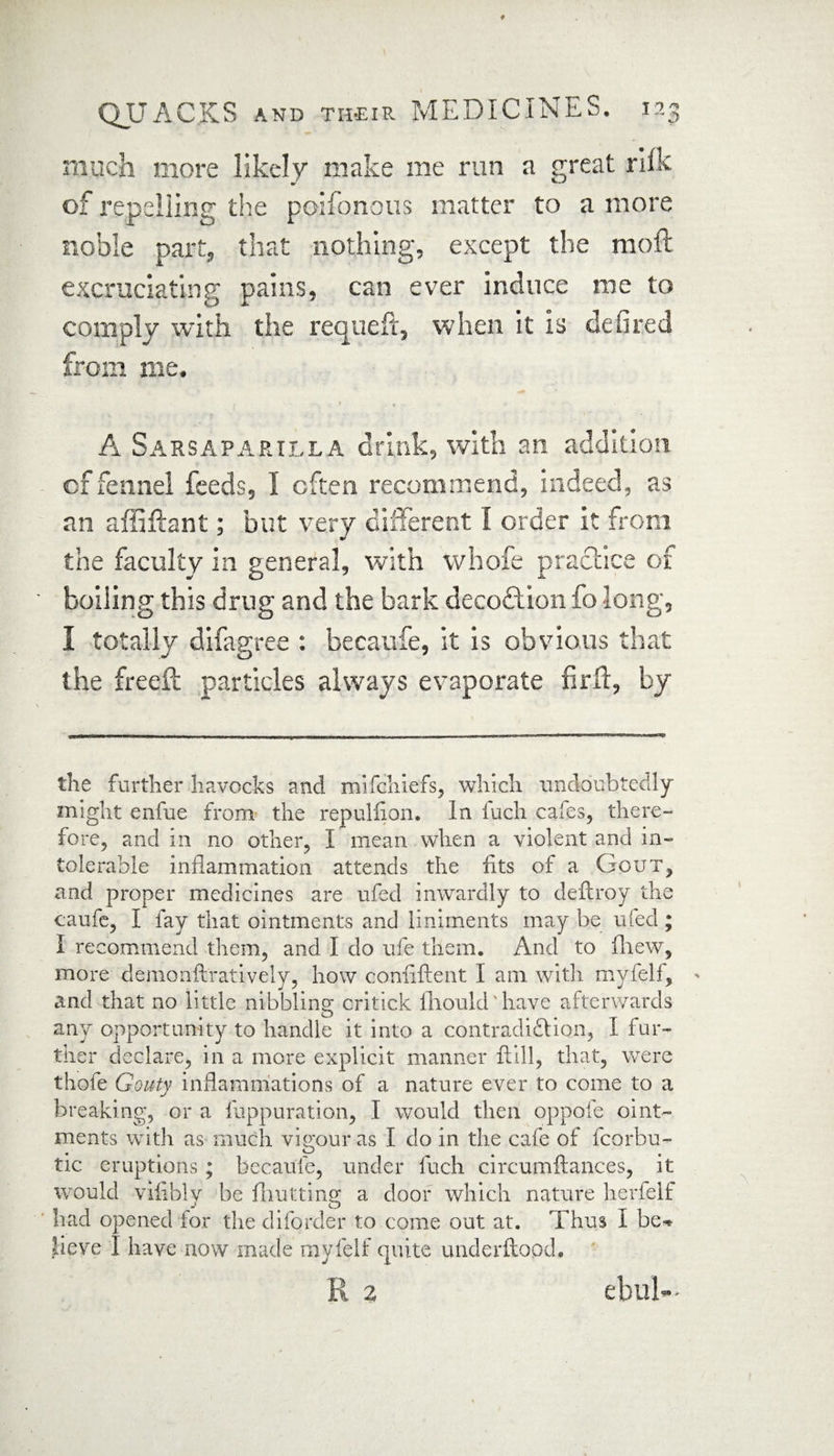 much more likely make me run a great riik of repelling the poifonous matter to a more noble part, that nothing, except the moft excruciating pains, can ever induce me to comply with the requeft, when it is defired from me. A Sarsaparilla drink, with an addition cf fennel feeds, I often recommend, indeed, as an affiffant; but very different I order it from the faculty in general, with vvhofe practice of boiling this drug and the bark decoftion fo long, I totally difagree : becaufe, it is obvious that the freed; particles always evaporate firff, by the further havocks and mifchiefs, which undoubtedly might enfue from the repuliion. in fuch cafes, there¬ fore, and in no other, I mean when a violent and in¬ tolerable inflammation attends the fits of a Gout, and proper medicines are ufed inwardly to deftroy the caufe, I fay that ointments and liniments may be rued ; I recommend them, and I do ufe them. And to (hew, more demonftratively, how conflftent I am with mylelf, > and that no little nibbling critick flioukbliave afterwards any opportunity to handle it into a contradiftion, I fur¬ ther declare, in a more explicit manner ftill, that, were thofe Gouty inflammations of a nature ever to come to a breaking, or a fuppuration, I would then oppofe oint¬ ments with as much vigour as I do in the cafe of fcorbu- tic eruptions; becaufe, under fuch circumftances, it would vifibly be fhutting a door which nature herfelf had opened for the diforder to come out at. Thus I be* lieve I have now made myfelf quite underftood. R % ebul-