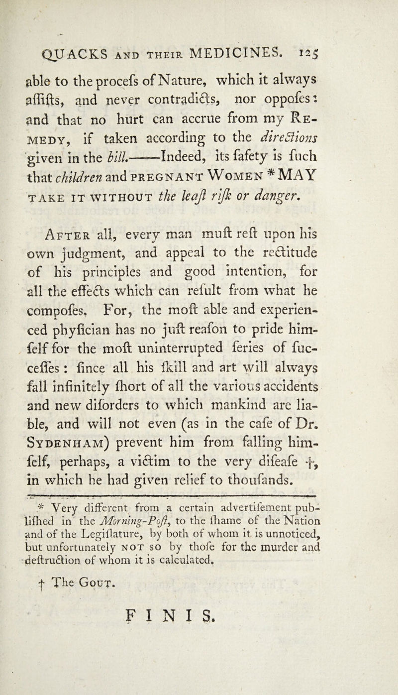 able to theprocefs of Nature, which it always a {lifts, and never contradicts, nor oppofes: and that no hurt can accrue from my Re¬ medy, if taken according to the directions given in the bill*-Indeed, its fafety is fuch that children and pregnant Women *MAY take it without the leajl rijk or danger. After all, every man mu ft reft upon his own judgment, and appeal to the rectitude of his principles and good intention, for all the effects which can relult from what he compofes. For, the raoft able and experien¬ ced phyfician has no juft reafon to pride him- felf for the moft uninterrupted feries of fuc- cefl'es: fince all his fkill and art will always fall infinitely fhort of all the various accidents and new diforders to which mankind are lia¬ ble, and will not even (as in the cafe of Dr. Sydenham) prevent him from falling him- felf, perhaps, a victim to the very difeafe y, in which he had given relief to thoufands. — 1 iTiTirTTirnrwiwiiiBwiii^nii iiir^iw-1~ r Tf^rrrnmrtrrm-mmmmm b-t mi m 1 ■■ mi 1 11 T 11 ■■ win 11 iimumh * Very different from a certain advertifement pub- lifhed in the Morning-Poft, to the fhamc of the Nation and of the Legislature, by both of whom it is unnoticed, but unfortunately not so by thofe for the murder and deftruftion of whom it is calculated* ^ The Gout, FINIS.