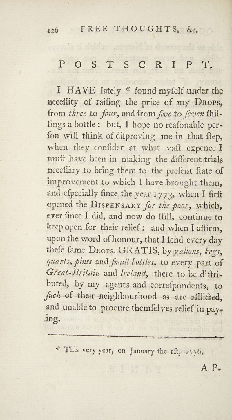 POSTSCRIPT. I HAVE lately * found myfelf under the neceffity of railing the price of my Drops, from three to four, and from five to feven kil¬ lings a bottle : but, I hope no reafonable per- fon will think of difproving me in that Hep, when they confider at what vaft expence I mu it have been in making the different trials neceflary to bring them to the prefent ifate of improvement to which 1 have brought them, and efpecially iince the year 1773, when I firft opened the Dispensary for the poor, which, ever fince 1 did, and now do Hill, continue to keep open for their relief: and when 1 affirm, upon the word of honour, that I fend every day thefe fame Drops, GRATIS, by gallons, kegs, quarts, pints and Jmall bottles, to every part of Gfeat-Britain and Ireland, there to be diftri- buted, Dy my agents and correfpondents, to fuck of their neighbourhood as are affl idled, and unable to procure themfelves relief in pay- ing. ■*' I his very year, on January the ift, 1776.