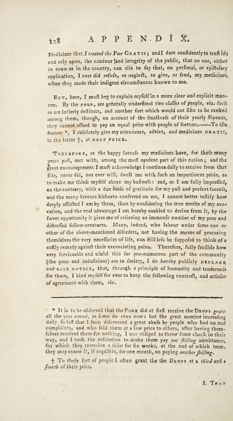 A P P E N.D t t Medicines that I treated the Poor Gratis; andl dare confidently to truft ifij snd rely upon, the candour [and integrity of the public, that no one, either in town or in the country, can rife to fay that, on perfonal, or epiftolary application, I ever did refufe, or negleft, to give, or fend, my medicines, when they made their indigent circumftances known to me. But, here, I mufl beg to explain myfelf in a more clear and explicit man¬ ner. By the poor, are generally underftood two claffes of people, viz. fuch as are intirely deflitute, and another fort which would not like to be ranked among them, though, on account of the fmallnefs of their yearly ftipends, thrv cannot afford to pay an equal price with people of fortune.-—-To the former*, I abfolutely give my attendance, advice, and medicines gratis, tc the latter f, at half price. Therefore, as the happy fuccefs my medicines have, for thefe many years pall, met with, among the moft opulent part of this nation 5 and the great encouragement X muft acknowledge I continue daily to receive from that Bde, never did, nor ever will, fvvcll me with fuch an impertinent pride, as to make me think myfelf above my bufinefs: and, as X am fully impreffed, on the contrary, with a due fenfe of gratitude for my pail and prefent fuccefs, and the many favours hitherto conferred on me, I cannot better teftify' how deeply affe&ed I am by them, than by confidering the true merits of my avo¬ cation, and the real advantage I am hereby enabled to derive from it, by the fweet opportunity it gives me of relieving an immenfe number of my poor and diftreffed fellow-creatures. Many, indeed, who labour under fome one or other of the above-mentioned diforders, not having the means of procuring themfelves the very neceffaries of life, can ililllefs be fuppofed to think of a coftly remedy againft their excruciating pains. Therefore, fully fenfible how very ferviceable and ufeful this far pre-numerous part of the community (the poor and inauftrious) are to fociety, X do hereby publicly diclare and'GivE notice, that, through a principle of humanity and tendernefs for them, I bind myfelf for ever to keep the following contract, and article? ©f agreement with them, viz. * It is to be obferved that thePoOR did at firft receive the Drops gratis all the year round, as fome do even now : but the great number increafing daily fo faft that I foon difcovered a great abufe by people who had no real complaints, and who fold them at a low price to others, after having them- felves received them for nothing, X was obliged to throw fome check in their way, and X took the refoiution to make them pay one [hilling admittance, for which they receceive a ticket for fix weeks, at the end of which term, they may renew it, if requifite, for one month, on paying another /hilling. ■f To thefe fort of people I often grant the the Drops at a third and 9 fourth of their price. J- That