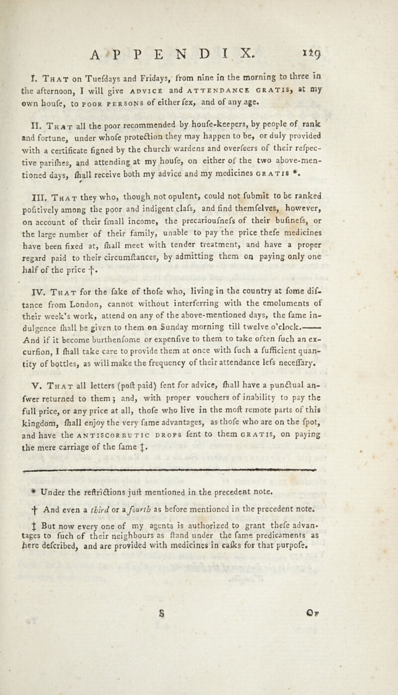 APPENDIX. I. That on Tuefdays and Fridays, from nine in the morning to three in the afternoon, I will give advice and attendance gratis, at my own houfe, to poor persons of either lex, and of any age. II. That all the poor recommended by houfe-keepers, by people of rank and fortune, under whofe protection they may happen to be, or duly provided with a certificate figned by the church' wardens and overfeers of their refpec- tive parifhes, and attending at my houfe, on either of the two above-men¬ tioned days, /hall receive both my advice and my medicines gratis III. That they who, though not opulent, could not fubmit to be ranked pofitively among the poor and indigent clafs, and find themfelves, however, on account of their fmall income, the precarioufnefs of their bufinefs, or the large number of their family, unable to pay the price thefe medicines have been fixed at, /hall meet with tender treatment, and have a proper regard paid to their circumftances, by admitting them on paying only one half of the price IV. That for the fake of thofe who, living in the country at fome dis¬ tance from London, cannot without interferring with the emoluments of their week’s work, attend on any of the above-mentioned days, the fame in¬ dulgence /hall be given to them on Sunday morning till twelve o’clock.— And if it become burthenfome or expenfive to them to take often fuch an ex- curfion, I /hall take care to provide them at once with fuch a fufficient quan¬ tity of bottles, as will make the frequency of their attendance lefs neceflary. V. That all letters (poft paid) fent for advice, /hall have a pun&ual an- fwer returned to them 5 and, with proper vouchers of inability to pay the full price, or any price at all, thofe who live in the moft remote parts of this kingdom, /hall enjoy the very fame advantages, as thofe who are on the fpot, and have the antiscorbutic drops fent to them gratis, on paying the mere carriage of the fame J. * Under the reftri&ions juft mentioned in the precedent note. •j- And even a third or a,fourth as before mentioned in the precedent note. J But now every one of my agents is authorized to grant thefe advan¬ tages to fuch of their neighbours as /land under the fame predicaments as lie re described, and are provided with medicines in ca/ks for that purpofe. Qw s