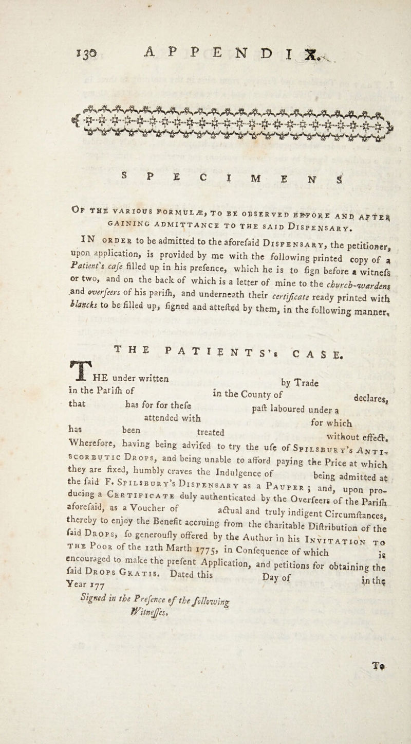 Or THE VARIOUS FORMULA:, TO EE OBSERVED EE-FORE AND AR TER gaining admittance to the said Dispensary. IN order to be admitted to the aforefaid Dispensary, the petitioner, upon application, is provided by me with the following printed copy of a Patient s cafe filled up in his prefence, which he is to fign before a witnefs or two, and on the back of which is a letter of mine to the cburcb-ivm-iens and ow/«n of his pariih, and underneath their certificate ready printed with blanch to be filled up, figned and attefted by them, in the following manner. THE PATIENTS Vr A S E« r|p A HE under written by Trade In the Pariih of in the County of decIarM that has for for thefe paftlaboured under a ’ attended with for which nas been tre?ff>H . , m , , . ted without effea. Wherefore, hav.ng being advifed to try the ufe of Spilseur y’s An ti- scorbutic Drops, and being unable to afford paying the Price at which they are fixed, humbly craves the Indulgence of being admitted at the fa,d F. Spilsbury s Dispensary as a Pauper; andj upon ducing a Certificate duly authenticated by the Overfeers of the Pariih afore a,d as a Voucher or artual and truly indigent Circumftances, thereby to enjoy the Benefit accruing from the charitable Diftribution of the faid DrOPS) fo generoufiy offered by the Author in his Invitation to 1 he Poor of the 12th March 1775, i„ Confequence of which ;2 «dD:«.to6mikethePnf“t ^'Plica£i0n> and P^°ns for obtaining the raid Drops Cratis. Dated this Day of £th, Signed in the Prefence of the fallowing WitneJJ'es* To