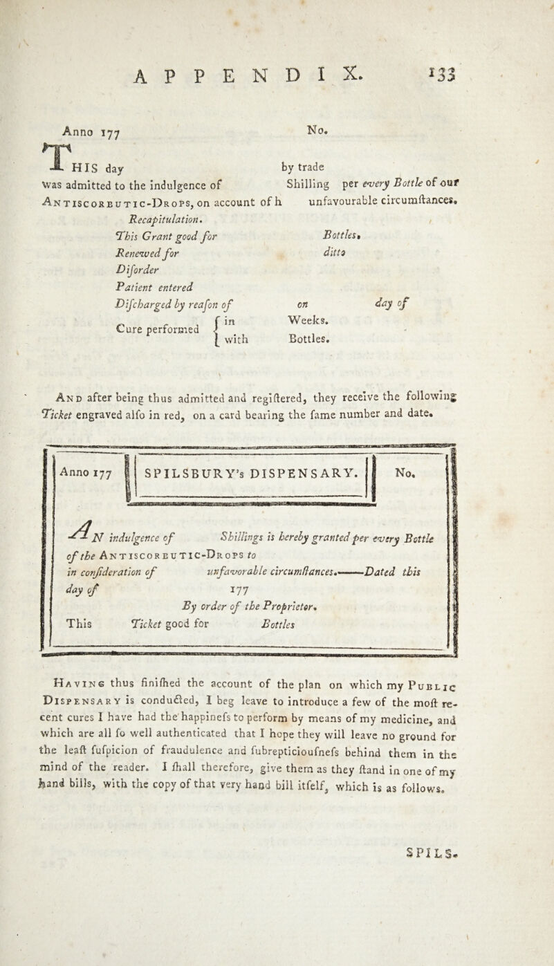 Anno 177 No. I>~jp JL HIS day by trade Was admitted to the indulgence of Shilling per every Bottle of out Antiscorbutic-13rops, on account ofh unfavourable circumftanccs* Recapitulation. \This Grant good for Renewed for DiJorder Patient entered D ijcharged by reafon of Cure performed <J I with Bottles» ditto cn Weeks. Bottles. day of And after being thus admitted and regiftered, they receive the following 'Picket engraved alfo in red, on a card bearing the fame number and date. Anno 177 } I /J N indulgence of Shillings is hereby granted per every Bottle of the Antiscorbutic-Drops to in conjideration of unfavorable circumdances.«■ ■ Dated this day of 177 By order of the Proprietor• This Picket good for Bottles Having thus hnifhed the account of the plan on which my Public Dispensary is conduced, I beg leave to introduce a few of the moil re¬ cent cures I have had the happinefs to perform by means of my medicine, and which are all fo well authenticated that X hope they will leave no ground for the ieaft fufpicion of fraudulence and fubrepticioufnefs behind them in the mind of the reader. 1 fhall therefore, give them as they Hand in one of my hand bills, with the copy of that very hand bill, itfelf, which is as follows. >3* P I JU S*